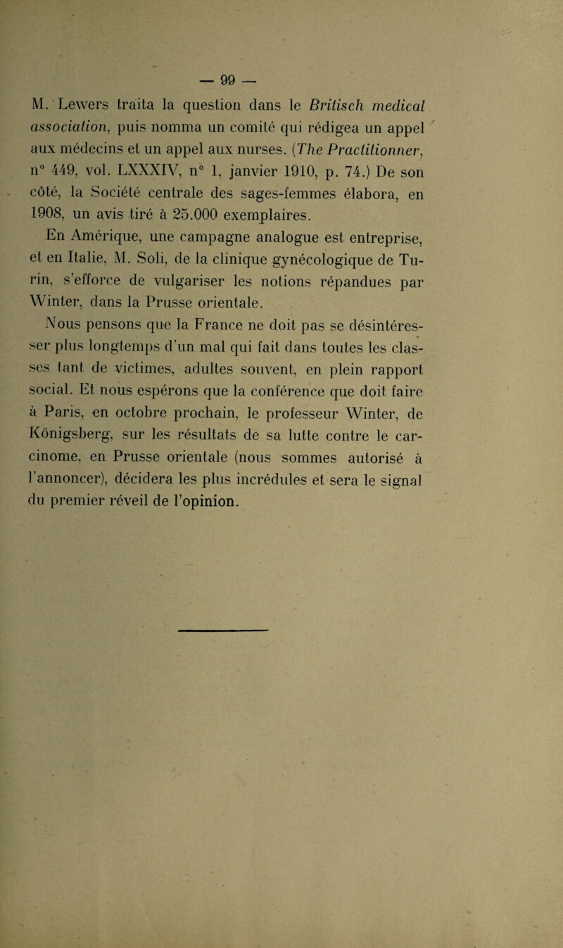 M. Lewers traita la question dans le Britisch medical association, puis nomma un comité qui rédigea un appel aux médecins et un appel aux nurses. (The Practitionner, n° 449, vol. LXXXIV, n° 1, janvier 1910, p. 74.) De son côté, la Société centrale des sages-femmes élabora, en 1908, un avis tiré à 25.000 exemplaires. En Amérique, une campagne analogue est entreprise, et en Italie, M. Soli, de la clinique gynécologique de Tu¬ rin, s’efforce de vulgariser les notions répandues par Winter, dans la Prusse orientale. Nous pensons que la France ne doit pas se désintéres¬ ser plus longtemps d’un mal qui fait dans toutes les clas¬ ses tant de victimes, adultes souvent, en plein rapport social. Et nous espérons que la conférence que doit faire à Paris, en octobre prochain, le professeur Winter, de Kônigsberg, sur les résultats de sa lutte contre le car¬ cinome, en Prusse orientale (nous sommes autorisé à l’annoncer), décidera les plus incrédules et sera le signal du premier réveil de l’opinion.