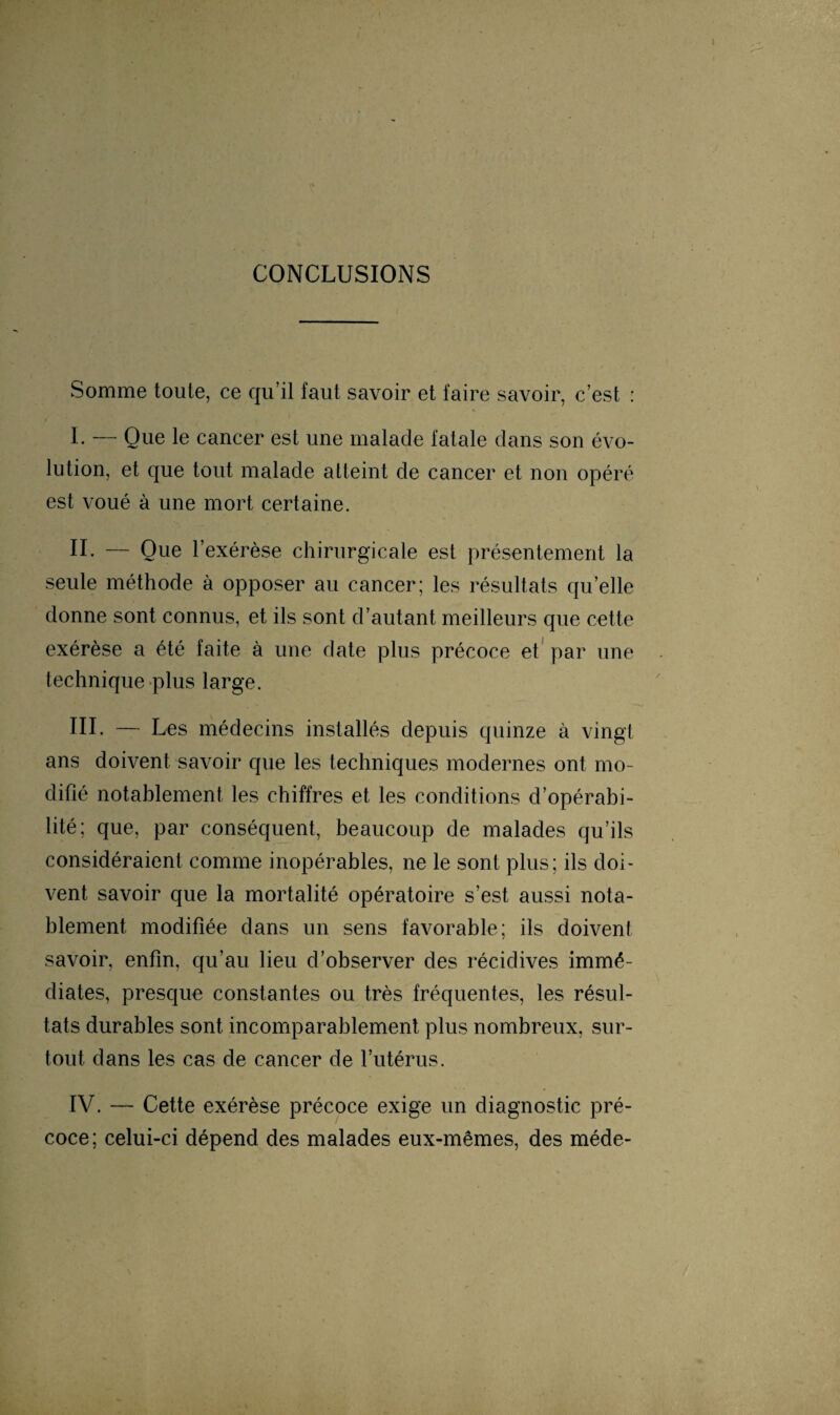CONCLUSIONS Somme toute, ce qu’il faut savoir et faire savoir, c’est : I. — Que le cancer est une malade fatale dans son évo¬ lution, et que tout malade atteint de cancer et non opéré est voué à une mort certaine. l’exérèse chirurgicale est présentement la seule méthode à opposer au cancer; les résultats quelle donne sont connus, et ils sont d’autant meilleurs que cette exérèse a été faite à une date plus précoce et par une technique plus large. III. — Les médecins installés depuis quinze à vingt ans doivent savoir que les techniques modernes ont mo¬ difié notablement les chiffres et les conditions d’opérabi¬ lité; que, par conséquent, beaucoup de malades qu’ils considéraient comme inopérables, ne le sont plus; ils doi¬ vent savoir que la mortalité opératoire s’est aussi nota¬ blement modifiée dans un sens favorable; ils doivent savoir, enfin, qu’au lieu d’observer des récidives immé¬ diates, presque constantes ou très fréquentes, les résul¬ tats durables sont incomparablement plus nombreux, sur¬ tout. dans les cas de cancer de l’utérus. IV. — Cette exérèse précoce exige un diagnostic pré¬ coce; celui-ci dépend des malades eux-mêmes, des méde-