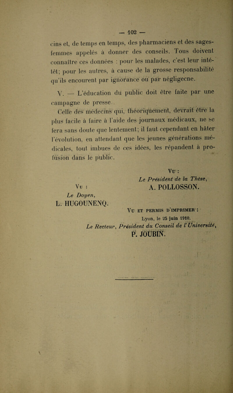 cins et, de temps en temps, des pharmaciens et des sages- femmes appelés à donner des conseils. Tous doivent connaître ces données : pour les malades, c est leur inté- têt; pour les autres, à cause de la grosse responsabilité qu’ils encourent par ignorance ou par négligecne. y __ L’éducation du public doit être faite par une campagne de presse.. Celle des médecins qui, théoriquement, devrait être la plus facile à faire à l’aide des journaux médicaux, ne se fera sans doute que lentement; il faut cependant en hâter révolution, en attendant que les jeunes générations mé¬ dicales, tout imbues de ces idées, les répandent à pro- • » • i i t H . 1 ' fusion dans le public. Vu : Le Président de lu Thèse, Vu : a.POLLOSSON. Le Doyen, L. HUGOUNENQ. VU ET PERMIS D IMPRIMER *. Lyon, le 25 juin 1910. Le Recteur, Président du Conseil de l Université, P. JOUBIN. \