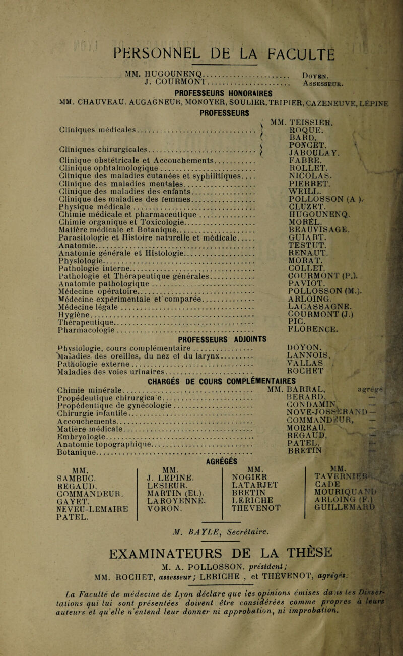 PERSONNEL DE LA FACULTE MM. HUGOUNENQ. Doyen. J. COURMONT. Assesseur. PROFESSEURS HONORAIRES MM. CHAUVEAU. AUGAGNEUR, MONOYER, SOULIER, TRIPIER, CAZENEUVE, LÊPINE PROFESSEURS r MM. TEISSIER, Cliniques médicales. < ROQUE. ( BARD. . PONCET ' Cliniques chirurgicales. < JABOULAY Clinique obstétricale et Accouchements. FABRE. Clinique ophtalmologique. ROLLET. Clinique des maladies cutanées et syphilitiques_ NICOLAS. Clinique des maladies mentales. PIERRET. Clinique des maladies des enfants. WEILL. Clinique des maladies des femmes. POLLOSSON (A ). Physique médicale. CLUZET. Chimie médicale et pharmaceutique. HUGOUNENQ. Chimie organique et Toxicologie. MORÊL. Matière médicale et Botanique. BEAUVISAGE. Parasitologie et Histoire naturelle et médicale. GUIABT. Anatomie. TESTUT. Anatomie générale et Histologie. RENAUT. Physiologie. MORAT. Pathologie interne. COLT,ET. Pathologie et Thérapeutique générales. COURMONT (P.). Anatomie pathologique. PAVIOT. Médecine opératoire. POLLOSSON (M.). Médecine expérimentale et comparée. ARLOING. Médecine légale. LACASSAGNE. Hygiène. COURMONT (J.) Thérapeutique. PIC. Pharmacologie. FLORENCE. PROFESSEURS ADJOINTS Physiologie, cours complémentaire. DOYON. Maladies des oreilles, du nez et du larynx. LANNOIS. Pathologie externe. VALLAS Maladies des voies urinaires. ROCHET CHARGÉS DE COURS COMPLÉMENTAIRES Chimie minérale. Propédeulique chirurgica e. Propédeutique de gynécologie. Chirurgie infantile. Accouchements. Matière médicale. Embryologie. Anatomie topographique. Botanique. AGRÉGÉS MM. BARRAL, agrégé BERARD, CONDAMIN NOVE-JOSSERAND - COMMANDEUR, MOREAU, REGAUD, PATEL, BRETIN MM. SAMBUC. REGAUD. commandeur. GAYET. NEVEU-LEMAIRE PATEL. MM. MM. J. LEPINE. NOGIER LESIEUR. LATARJET MARTIN (Et.). BRETIN LAROYENNE. LERICHE VORON. THEVENOT M. BAYLE, Secrétaire. MM. TA VERNI F, FU CADE MOURIQUAND ARLOING (F.) GUILLEMARD V EXAMINATEURS DE LA THÈSE M. A. POLLOSSON, président; MM. ROCHET, assesseur; LERICHE , et THÉVENOT, agrégés. La Faculté de médecine de Lyon déclare que les opinions émises da is les Disser¬ tations qui lui sont présentées doivent être considérées comme propres à leurs auteurs et quelle n’entend leur donner ni approbation, ni improbation. ;