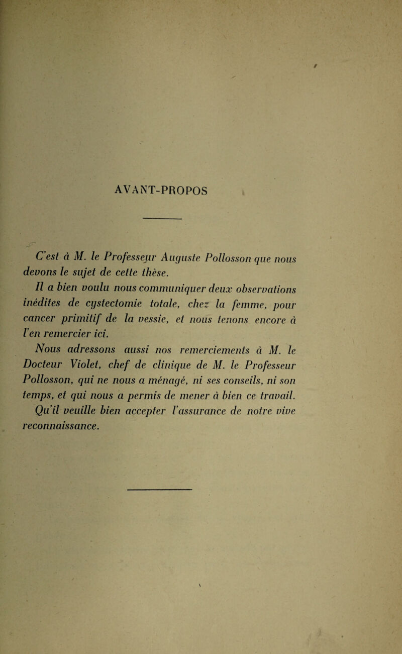 AVANT-PROPOS C'est à M. le Professeur Auguste Pollosson que nous devons le sujet de cette thèse. Il a bien voulu nous communiquer deux observations inédites de cystectomie totale, chez la femme, pour cancer primitif de la vessie, et nous tenons encore à l'en remercier ici. Nous adressons aussi nos remerciements à M. le Docteur Violet, chef de clinique de M. le Professeur Pollosson, qui ne nous a ménagé, ni ses conseils, ni son temps, et qui nous a permis de mener à bien ce travail. Qu'il veuille bien accepter l'assurance de notre vive reconnaissance.