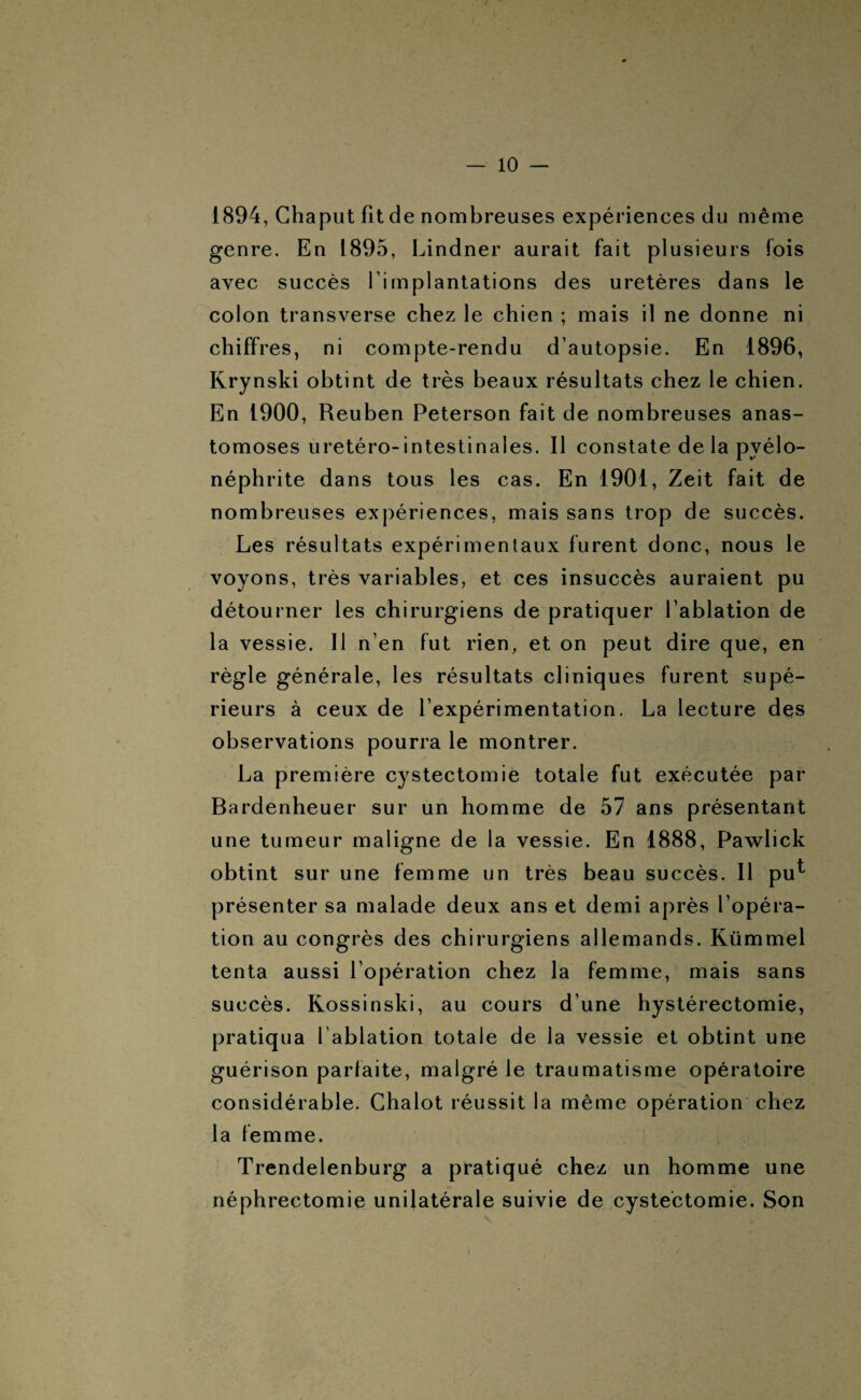 1894, Chaput fit de nombreuses expériences du même genre. En 1895, Lindner aurait fait plusieurs fois avec succès l’implantations des uretères dans le colon transverse chez le chien ; mais il ne donne ni chiffres, ni compte-rendu d’autopsie. En 1896, Rrynski obtint de très beaux résultats chez le chien. En 1900, Reuben Peterson fait de nombreuses anas¬ tomoses uretéro-intestinales. Il constate de la pyélo¬ néphrite dans tous les cas. En 1901, Zeit fait de nombreuses expériences, mais sans trop de succès. Les résultats expérimentaux furent donc, nous le voyons, très variables, et ces insuccès auraient pu détourner les chirurgiens de pratiquer l’ablation de la vessie. Il n’en fut rien, et on peut dire que, en règle générale, les résultats cliniques furent supé¬ rieurs à ceux de l’expérimentation. La lecture des observations pourra le montrer. La première cystectomie totale fut exécutée par Bardenheuer sur un homme de 57 ans présentant une tumeur maligne de la vessie. En 1888, Pawlick obtint sur une femme un très beau succès. Il pu* présenter sa malade deux ans et demi après l’opéra¬ tion au congrès des chirurgiens allemands. Kümmel tenta aussi l’opération chez la femme, mais sans succès. Kossinski, au cours d’une hystérectomie, pratiqua l’ablation totale de la vessie et obtint une guérison parfaite, malgré le traumatisme opératoire considérable. Chalot réussit la même opération chez la femme. Trendelenburg a pratiqué chez un homme une néphrectomie unilatérale suivie de cystectomie. Son