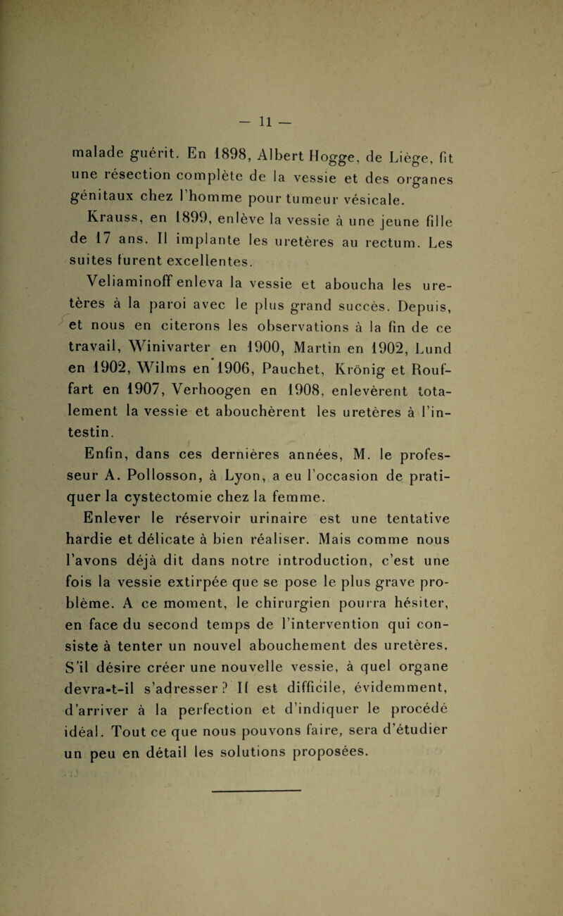 malade guérit. En 1898, Albert Hogge, de Liège, fit une résection complète de la vessie et des organes génitaux chez 1 homme pour tumeur vésicale. Krauss, en 1899, enlève la vessie à une jeune fdle de 17 ans. Il implante les uretères au rectum. Les suites furent excellentes. Veliaminoff enleva la vessie et aboucha les ure¬ tères à la paroi avec le plus grand succès. Depuis, et nous en citerons les observations à la fin de ce travail, Winivarter en 1900, Martin en 1902, Lund en 1902, Wilms en 1906, Pauchet, Krônig et Rouf- fart en 1907, Verhoogen en 1908, enlevèrent tota¬ lement la vessie et abouchèrent les uretères à l’in¬ testin. Enfin, dans ces dernières années, M. le profes¬ seur A. Pollosson, à Lyon, a eu l'occasion de prati¬ quer la cystectomie chez la femme. Enlever le réservoir urinaire est une tentative hardie et délicate à bien réaliser. Mais comme nous l’avons déjà dit dans notre introduction, c’est une fois la vessie extirpée que se pose le plus grave pro¬ blème. A ce moment, le chirurgien pourra hésiter, en face du second temps de l’intervention qui con¬ siste à tenter un nouvel abouchement des uretères. S’il désire créer une nouvelle vessie, à quel organe devra-t-il s’adresser? Il est difficile, évidemment, d’arriver à la perfection et d’indiquer le procédé idéal. Tout ce que nous pouvons faire, sera d’étudier un peu en détail les solutions proposées.