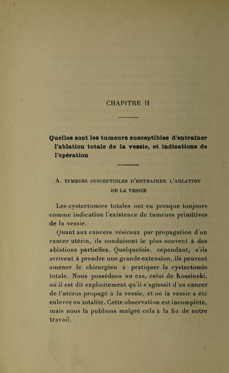 CHAPITRE II Quelles sont les tumeurs susceptibles d’entraîner l’ablation totale de la vessie, et indications de l’opération A. TUMEURS SUSCEPTIBLES D’ENTRAINER L’ABLATION DE LA VESSIE Les cystectomies totales ont eu presque toujours comme indication l'existence de tumeurs primitives de la vessie. Quant aux cancers vésicaux par propagation d'un cancer utérin, ils conduisent le plus souvent à des ablations partielles. Quelquefois, cependant, s’ils arrivent à prendre une grande extension, ils peuvent amener le chirurgien à pratiquer la cystectomie totale. Nous possédons un cas, celui de Rossinski, où il est dit explicitement qu'il s’agissait d'un cancer de l’utérus propagé à la vessie, et où la vessie a été enlevée en totalité. Cette observation est incomplète, mais nous la publions malgré cela à la fin de notre travail.