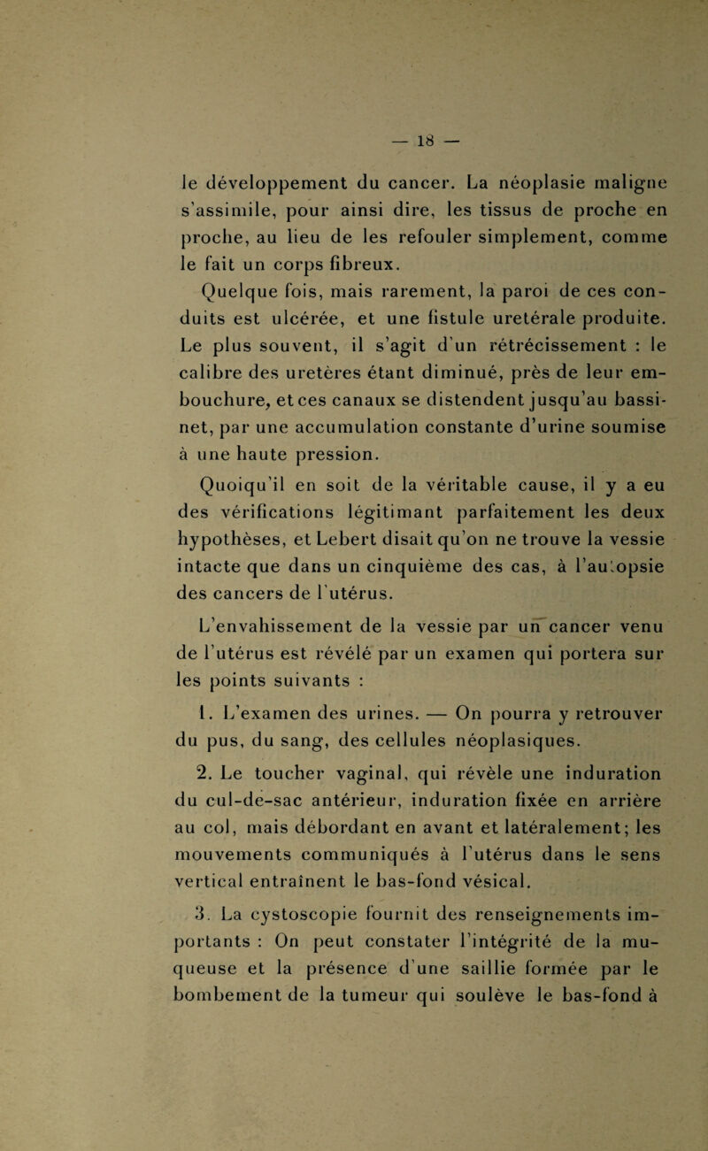 le développement du cancer. La néoplasie maligne s’assimile, pour ainsi dire, les tissus de proche en proche, au lieu de les refouler simplement, comme le fait un corps fibreux. Quelque fois, mais rarement, la paroi de ces con¬ duits est ulcérée, et une fistule uretérale produite. Le plus souvent, il s’agit d’un rétrécissement : le calibre des uretères étant diminué, près de leur em¬ bouchure, et ces canaux se distendent jusqu’au bassi¬ net, par une accumulation constante d’urine soumise à une haute pression. Quoiqu’il en soit de la véritable cause, il y a eu des vérifications légitimant parfaitement les deux hypothèses, et Lebert disait qu’on ne trouve la vessie intacte que dans un cinquième des cas, à l’aulopsie des cancers de l’utérus. L’envahissement de la vessie par un cancer venu de l’utérus est révélé par un examen qui portera sur les points suivants : 1. L’examen des urines. — On pourra y retrouver du pus, du sang, des cellules néoplasiques. 2. Le toucher vaginal, qui révèle une induration du cul-de-sac antérieur, induration fixée en arrière au col, mais débordant en avant et latéralement; les mouvements communiqués à l’utérus dans le sens vertical entraînent le bas-fond vésical. 3. La cystoscopie fournit des renseignements im¬ portants : On peut constater l’intégrité de la mu¬ queuse et la présence d’une saillie formée par le bombement de la tumeur qui soulève le bas-fond à