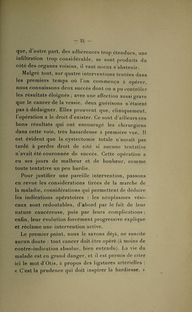 que, d autre part, des adhérences trop étendues, une infiltration trop considérable, se sont produits du côté des organes voisins, il vaut mieux s'abstenir. Malgré tout, sur quatre interventions tentées dans les premiers temps où l’on commença à opérer, nous connaissons deux succès dont on a pu contrôler les résultats éloignés ; avee une affection aussi grave que le cancer de la vessie, deux guérisons n'étaient pas à dédaigner. Elles prouvent que, cliniquement, l’opération a le droit d’exister. Ce sont d’ailleurs ces bons résultats qui ont encouragé les chirurgiens dans cette voie, très hasardeuse à première vue. 11 est évident que la cystectomie totale n’aurait pas tardé à perdre droit de cité si aucune tentative n’avait été couronnée de succès. Cette opération a eu ses jours de malheur et de bonheur, comme toute tentative un peu hardie. Pour justifier une pareille intervention, passons en revue les considérations tirées de la marche de la maladie, considérations qui permettent de déduire les indications opératoires : les néoplasmes vési¬ caux sont redoutables, d’abord par le fait de leur nature cancéreuse, puis par leurs complications ; enfin, leur évolution forcément progressive explique et réclame une intervention active. Le premier point, nous le savons déjà, ne suscite aucun doute : tout cancer doit être opéré (à moins de contre-indication absolue, bien entendu). La vie du malade est en grand danger, et il est permis de citer ici le mot d’Otis, à propos des ligatures artérielles : « C’est la prudence qui doit inspirer la hardiesse. »