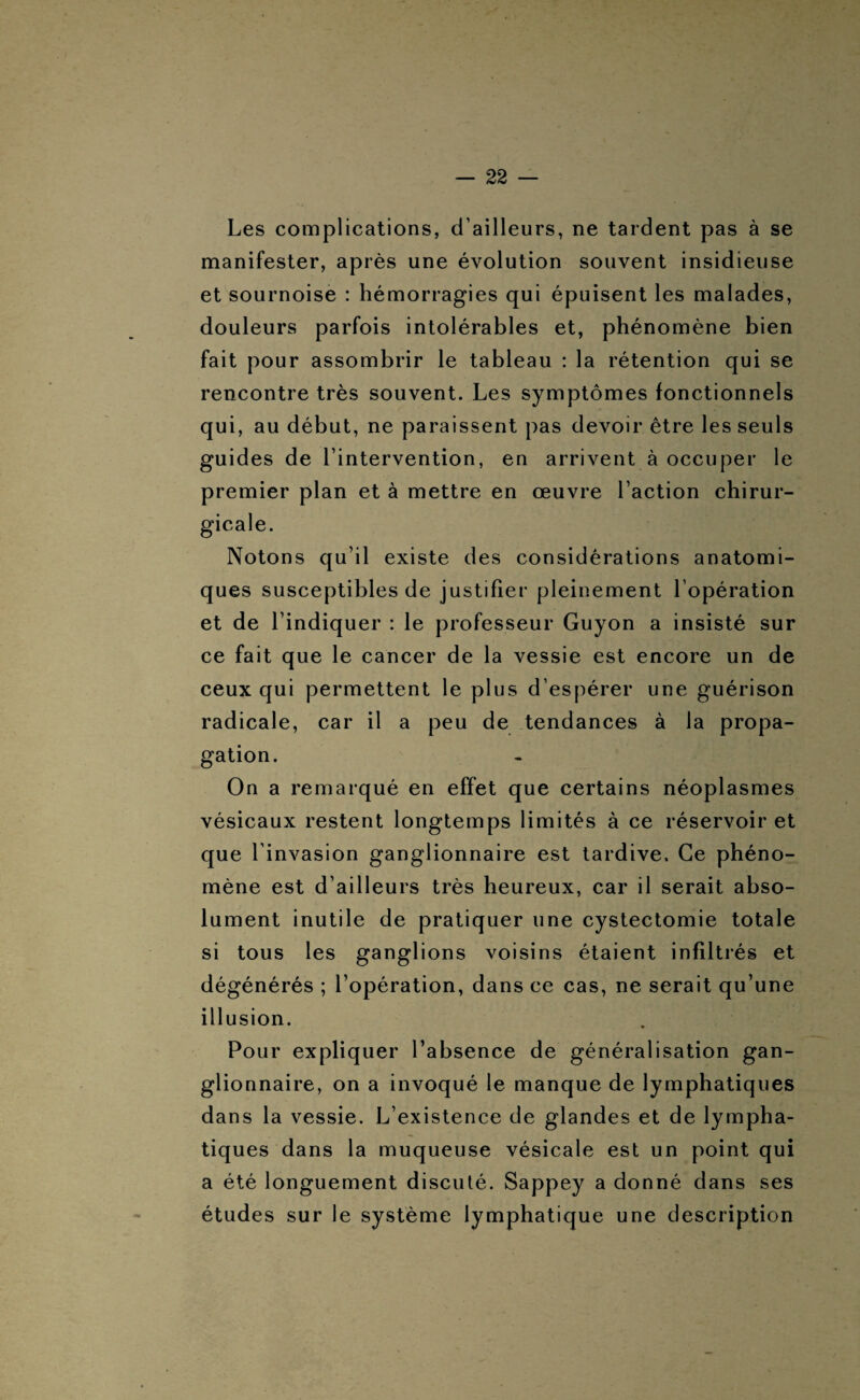 Les complications, d’ailleurs, ne tardent pas à se manifester, après une évolution souvent insidieuse et sournoise : hémorragies qui épuisent les malades, douleurs parfois intolérables et, phénomène bien fait pour assombrir le tableau : la rétention qui se rencontre très souvent. Les symptômes fonctionnels qui, au début, ne paraissent pas devoir être les seuls guides de l’intervention, en arrivent à occuper le premier plan et à mettre en œuvre l’action chirur¬ gicale. Notons qu’il existe des considérations anatomi¬ ques susceptibles de justifier pleinement l’opération et de l’indiquer : le professeur Guyon a insisté sur ce fait que le cancer de la vessie est encore un de ceux qui permettent le plus d’espérer une guérison radicale, car il a peu de tendances à la propa¬ gation. On a remarqué en effet que certains néoplasmes vésicaux restent longtemps limités à ce réservoir et que l'invasion ganglionnaire est tardive. Ce phéno¬ mène est d’ailleurs très heureux, car il serait abso¬ lument inutile de pratiquer une cystectomie totale si tous les ganglions voisins étaient infiltrés et dégénérés ; l’opération, dans ce cas, ne serait qu’une illusion. Pour expliquer l’absence de généralisation gan¬ glionnaire, on a invoqué le manque de lymphatiques dans la vessie. L’existence de glandes et de lympha¬ tiques dans la muqueuse vésicale est un point qui a été longuement discuté. Sappey a donné dans ses études sur le système lymphatique une description