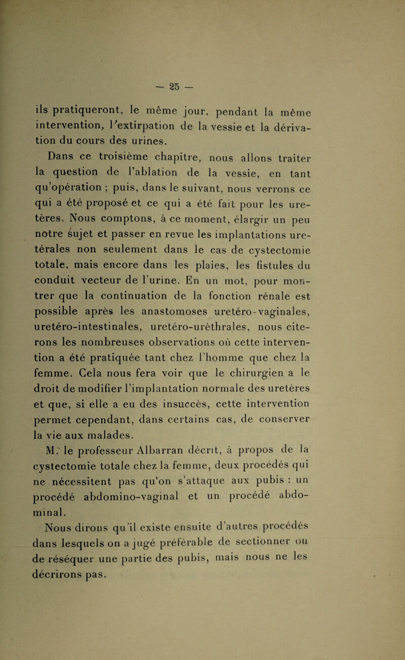 ils pratiqueront, le même jour, pendant la même intervention, 1 extirpation de la vessie et la dériva¬ tion du cours des urines. Dans ce troisième chapitre, nous allons traiter la question de l’ablation de la vessie, en tant qu opération ; puis, dans le suivant, nous verrons ce qui a été proposé et ce qui a été fait pour les ure¬ tères. Nous comptons, à ce moment, élargir un peu notre sujet et passer en revue les implantations uré¬ térales non seulement dans le cas de cystectomie totale, mais encore dans les plaies, les fistules du conduit vecteur de l’urine. En un mot, pour mon¬ trer que la continuation de la fonction rénale est possible après les anastomoses uretéro-vaginales, uretéro-intestinales, uretéro-urèthrales, nous cite¬ rons les nombreuses observations où cette interven¬ tion a été pratiquée tant chez l’homme que chez la femme. Gela nous fera voir que le chirurgien a le droit de modifier l’implantation normale des uretères et que, si elle a eu des insuccès, cette intervention permet cependant, dans certains cas, de conserver la vie aux malades. M. le professeur Albarran décrit, à propos de la cystectomie totale chez la femme, deux procédés qui ne nécessitent pas qu’on s’attaque aux pubis : un procédé abdomino-vaginal et un procédé abdo¬ minal. Nous dirons qu il existe ensuite d’autres procédés dans lesquels on a jugé préférable de sectionner ou de réséquer une partie des pubis, mais nous ne les décrirons pas.