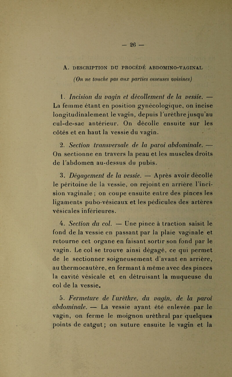 A. DESCRIPTION DU PROCÉDÉ ABDOMINO-VAGINAL i. (On ne touche pas aux parties osseuses voisines) 1. Incision du vagin et décollement de la vessie. — La femme étant en position gynécologique, on incise longitudinalement le vagin, depuis l’urèthre jusqu’au cul-de-sac antérieur. On décolle ensuite sur les côtés et en haut la vessie du vagin. 2. Section transversale de la paroi abdominale. — On sectionne en travers la peau et les muscles droits de l’abdomen au-dessus du pubis. 3. Dégagement de la vessie. — Après avoir décollé le péritoine de la vessie, on rejoint en arrière l’inci¬ sion vaginale ; on coupe ensuite entre des pinces les ligaments pubo-vésicaux et les pédicules des artères vésicales inférieures. 4. Section du col. — Une pince à traction saisit le fond de la vessie en passant par la plaie vaginale et retourne cet organe en faisant sortir son fond par le vagin. Le col se trouve ainsi dégagé, ce qui permet de le sectionner soigneusement d’avant en arrière, au thermocautère, en fermant à même avec des pinces t >,y*S ■ la cavité vésicale et en détruisant la muqueuse du col de la vessie. 5. Fermeture de Iurèthre, du vagin, de la paroi abdominale. — La vessie ayant été enlevée par le vagin, on ferme le moignon uréthral par quelques points de catgut; on suture ensuite le vagin et la