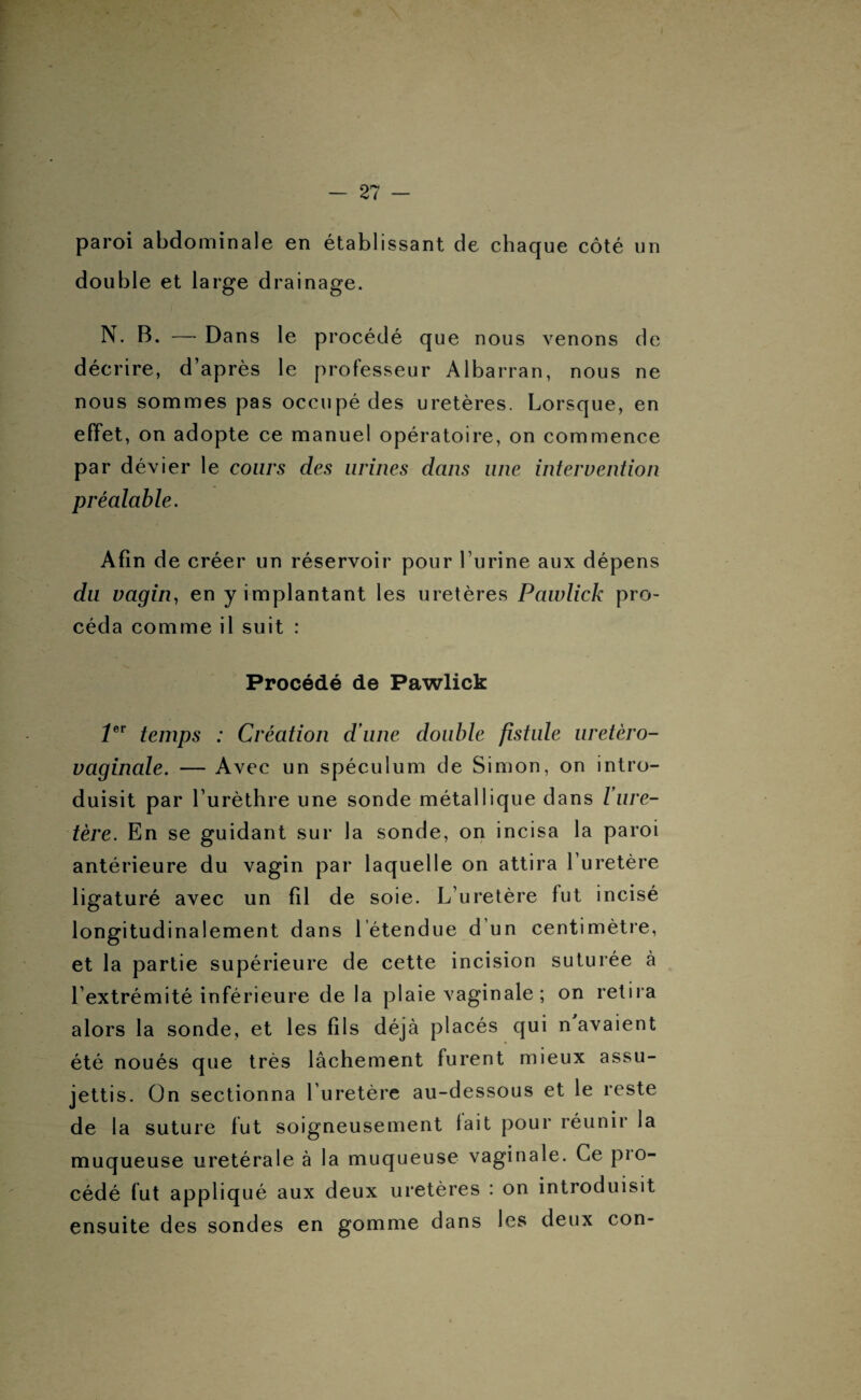 paroi abdominale en établissant de chaque côté un double et large drainage. N. B. — Dans le procédé que nous venons de décrire, d’après le professeur Albarran, nous ne nous sommes pas occupé des uretères. Lorsque, en effet, on adopte ce manuel opératoire, on commence par dévier le cours des urines dans une intervention préalable. Afin de créer un réservoir pour l’urine aux dépens du vagin, en y implantant les uretères Pawlick pro¬ céda comme il suit : Procédé de Pawlick 1er temps : Création d une double fistule uretèro- vaginale. — Avec un spéculum de Simon, on intro¬ duisit par l’urèthre une sonde métallique dans Vure¬ tère. En se guidant sur la sonde, on incisa la paroi antérieure du vagin par laquelle on attira l’uretère ligaturé avec un fil de soie. L’uretère fut incisé longitudinalement dans 1 étendue d un centimètre, et la partie supérieure de cette incision suturée à l’extrémité inférieure de la plaie vaginale ; on retira alors la sonde, et les fils déjà placés qui n avaient été noués que très lâchement furent mieux assu¬ jettis. On sectionna l’uretère au-dessous et le reste de la suture fut soigneusement lait pour réunir la muqueuse uretérale à la muqueuse vaginale. Ce pio- cédé fut appliqué aux deux uretères : on introduisit ensuite des sondes en gomme dans les deux con-