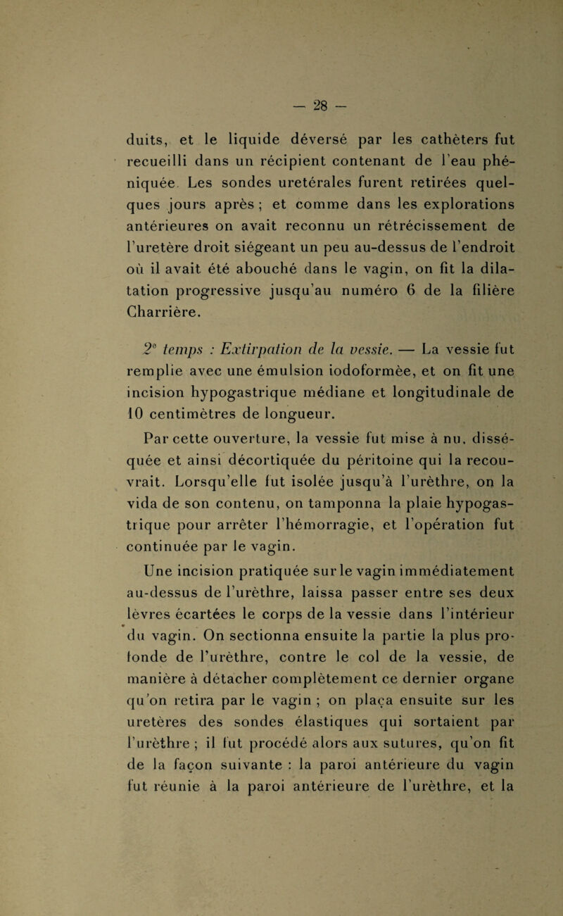 duits, et le liquide déversé par les cathéters fut recueilli dans un récipient contenant de l'eau phé- niquée Les sondes urétérales furent retirées quel¬ ques jours après ; et comme dans les explorations antérieures on avait reconnu un rétrécissement de l’uretère droit siégeant un peu au-dessus de l’endroit où il avait été abouché dans le vagin, on fit la dila¬ tation progressive jusqu’au numéro 6 de la filière Charrière. 2e temps : Extirpation de la vessie. — La vessie fut remplie avec une émulsion iodoformèe, et on fit une incision hypogastrique médiane et longitudinale de 10 centimètres de longueur. Par cette ouverture, la vessie fut mise à nu, dissé¬ quée et ainsi décortiquée du péritoine qui la recou¬ vrait. Lorsqu’elle fut isolée jusqu’à l’urèthre, on la vida de son contenu, on tamponna la plaie hypogas¬ trique pour arrêter l’hémorragie, et l’opération fut continuée par le vagin. Une incision pratiquée sur le vagin immédiatement au-dessus de l’urèthre, laissa passer entre ses deux lèvres écartées le corps de la vessie dans l’intérieur du vagin. On sectionna ensuite la partie la plus pro¬ fonde de l’urèthre, contre le col de la vessie, de manière à détacher complètement ce dernier organe qu’on retira par le vagin ; on plaça ensuite sur les uretères des sondes élastiques qui sortaient par l’urèthre ; il fut procédé alors aux sutures, qu’on fit de la façon suivante : la paroi antérieure du vagin fut réunie à la paroi antérieure de l’urèthre, et la