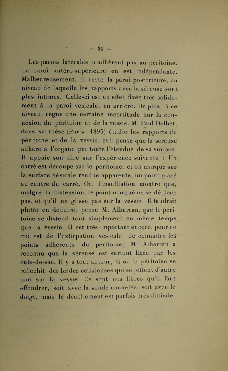 Les parois latérales n'adhèrent pas au péritoine. La paroi antéro-supérieure en est indépendante. Malheureusement, ii reste la paroi postérieure, au niveau de laquelle les rapports avec la séreuse sont plus intimes. Celle-ci est en effet fixée très solide¬ ment à la paroi vésicale, en arrière. De plus, à ce niveau, règne une certaine incertitude sur la con¬ nexion du péritoine et de la vessie. M. Paul Dtlbet, dans sa thèse (Paris, 1895) étudie les rapports du péritoine et de la vessie, et il pense que la séreuse adhère à l’organe par toute l’étendue de sa surface. Il appuie son dire sur l’expérience suivante : Un carré est découpé sur le péritoine, et on marque sur la surface vésicale rendue apparente, un point placé au centre du carré. Or, l’insulflation montre que, malgré la distension, le point marqué ne se déplace pas, et qu’il ne glisse pas sur la vessie. Il faudrait plutôt en déduire, pense M. Albarran, que le péri¬ toine se distend tout simplement en même temps que la vessie. Il est très important encore, pour ce qui est de l’extirpation vésicale, de connaître les points adhérents du péritoine; M. Albarran a reconnu que la séreuse est surtout fixée par les culs-de-sac. Il y a tout autour, là où le péritoine se réfléchit, des brides celluleuses qui se jettent d autre part sur la vessie. Ce sont ces fibres qu il faut effondrer, soit avec la sonde cannelée, soit avec le doigt, mais le décollement est parfois très difficile.