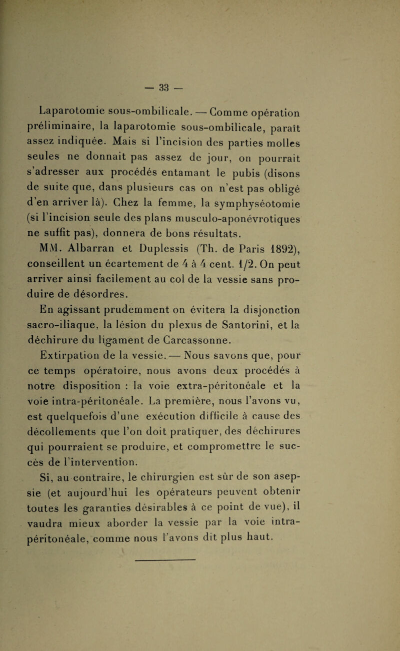 Laparotomie sous-ombilicale. — Gomme opération préliminaire, la laparotomie sous-ombilicale, paraît assez indiquée. Mais si l’incision des parties molles seules ne donnait pas assez de jour, on pourrait s’adresser aux procédés entamant le pubis (disons de suite que, dans plusieurs cas on n est pas obligé d’en arriver là). Chez la femme, la symphyséotomie (si 1 incision seule des plans musculo-aponévrotiques ne suffit pas), donnera de bons résultats. MM. Albarran et Duplessis (Th. de Paris 1892), conseillent un écartement de 4 à 4 cent. 1/2. On peut arriver ainsi facilement au col de la vessie sans pro¬ duire de désordres. En agissant prudemment on évitera la disjonction sacro-iliaque, la lésion du plexus de Santorini, et la déchirure du ligament de Carcassonne. Extirpation de la vessie.— Nous savons que, pour ce temps opératoire, nous avons deux procédés à notre disposition : la voie extra-péritonéale et la voie intra-péritonéale. La première, nous l’avons vu, est quelquefois d’une exécution difficile à cause des décollements que l’on doit pratiquer, des déchirures qui pourraient se produire, et compromettre le suc¬ cès de l’intervention. Si, au contraire, le chirurgien est sûr de son asep¬ sie (et aujourd’hui les opérateurs peuvent obtenir toutes les garanties désirables à ce point de vue), il vaudra mieux aborder la vessie par la voie intra¬ péritonéale, comme nous l’avons dit plus haut.