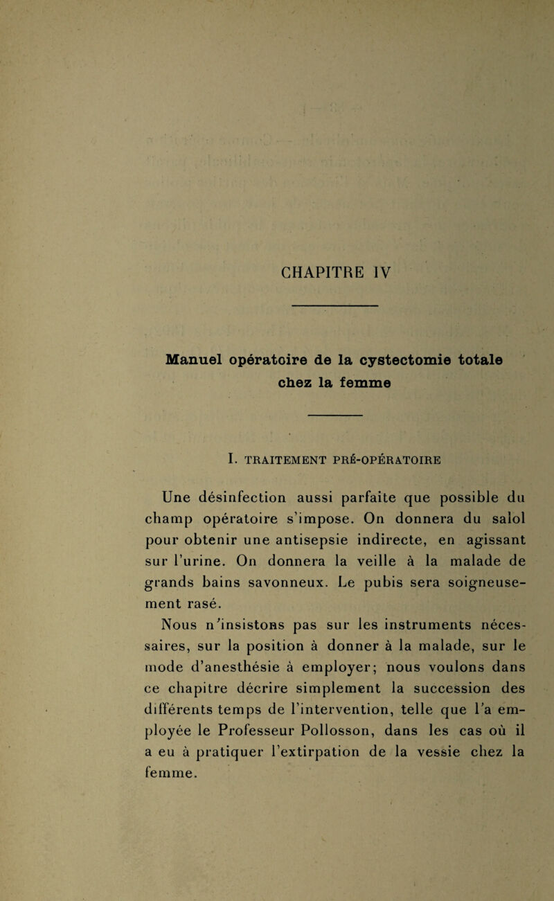 Manuel opératoire de la cystectomie totale chez la femme I. TRAITEMENT PRÉ-OPÉRATOIRE Une désinfection aussi parfaite que possible du champ opératoire s’impose. On donnera du salol pour obtenir une antisepsie indirecte, en agissant sur l’urine. On donnera la veille à la malade de grands bains savonneux. Le pubis sera soigneuse¬ ment rasé. Nous n'insistons pas sur les instruments néces¬ saires, sur la position à donner à la malade, sur le mode d’anesthésie à employer; nous voulons dans ce chapitre décrire simplement la succession des différents temps de l’intervention, telle que La em¬ ployée le Professeur Pollosson, dans les cas où il a eu à pratiquer l’extirpation de la vessie chez la femme.