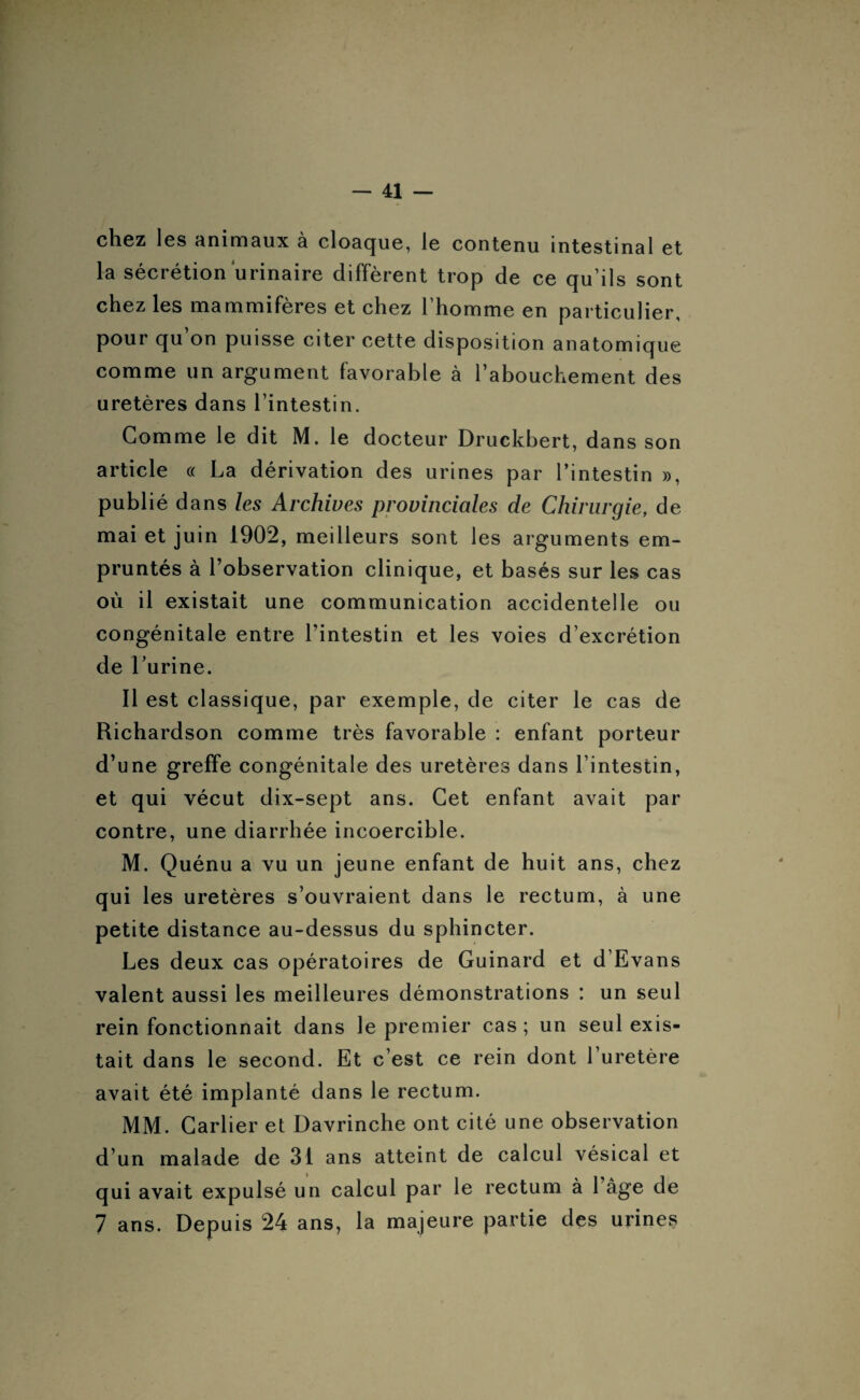 chez les animaux à cloaque, le contenu intestinal et la sécrétion urinaire diffèrent trop de ce qu’ils sont chez les mammifères et chez l’homme en particulier, pour qu’on puisse citer cette disposition anatomique comme un argument favorable à l’abouchement des uretères dans l’intestin. Gomme le dit M. le docteur Druckbert, dans son article « La dérivation des urines par l’intestin », publié dans les Archives provinciales de Chirurgie, de mai et juin 1902, meilleurs sont les arguments em¬ pruntés à l’observation clinique, et basés sur les cas où il existait une communication accidentelle ou congénitale entre l’intestin et les voies d’excrétion de l’urine. Il est classique, par exemple, de citer le cas de Richardson comme très favorable : enfant porteur d’une greffe congénitale des uretères dans l’intestin, et qui vécut dix-sept ans. Cet enfant avait par contre, une diarrhée incoercible. M. Quénu a vu un jeune enfant de huit ans, chez qui les uretères s’ouvraient dans le rectum, à une petite distance au-dessus du sphincter. Les deux cas opératoires de Guinard et d’Evans valent aussi les meilleures démonstrations : un seul rein fonctionnait dans le premier cas; un seul exis¬ tait dans le second. Et c’est ce rein dont l’uretère avait été implanté dans le rectum. MM. Carlier et Davrinche ont cité une observation d’un malade de 31 ans atteint de calcul vésical et qui avait expulsé un calcul par le rectum à l’âge de 7 ans. Depuis 24 ans, la majeure partie des urines