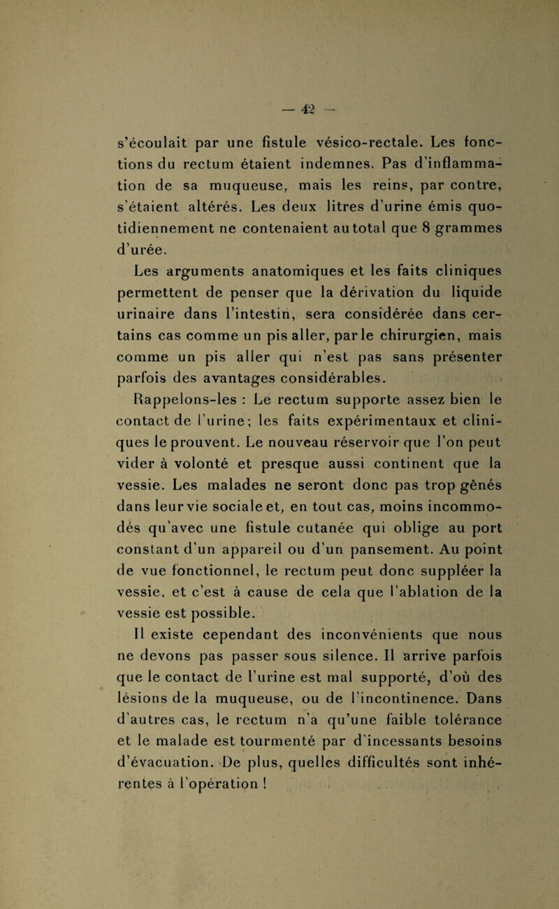s’écoulait par une fistule vésico-rectale. Les fonc¬ tions du rectum étaient indemnes. Pas d’inflamma¬ tion de sa muqueuse, mais les reins, par contre, s’étaient altérés. Les deux litres d’urine émis quo¬ tidiennement ne contenaient autotal que 8 grammes d’urée. Les arguments anatomiques et les faits cliniques permettent de penser que la dérivation du liquide urinaire dans l’intestin, sera considérée dans cer¬ tains cas comme un pis aller, parle chirurgien, mais comme un pis aller qui n’est pas sans présenter parfois des avantages considérables. Rappelons-les : Le rectum supporte assez bien le contact de l’urine; les faits expérimentaux et clini¬ ques le prouvent. Le nouveau réservoir que l’on peut vider à volonté et presque aussi continent que la vessie. Les malades ne seront donc pas trop gênés dans leur vie sociale et, en tout cas, moins incommo¬ dés qu’avec une fistule cutanée qui oblige au port constant d’un appareil ou d’un pansement. Au point de vue fonctionnel, le rectum peut donc suppléer la vessie, et c’est à cause de cela que l’ablation de la vessie est possible. Il existe cependant des inconvénients que nous ne devons pas passer sous silence. 11 arrive parfois que le contact de l’urine est mal supporté, d’où des lésions de la muqueuse, ou de l’incontinence. Dans d’autres cas, le rectum n’a qu’une faible tolérance et le malade est tourmenté par d’incessants besoins d’évacuation. De plus, quelles difficultés sont inhé¬ rentes à l’opération !