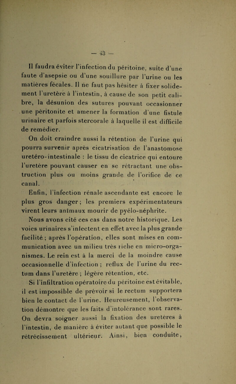 Il faudra éviter l’infection du péritoine, suite d’une faute d asepsie ou d une souillure par 1 urine ou les matières fécales. Il ne faut pas hésiter à fixer solide¬ ment l’uretère à l’intestin, à cause de son petit cali¬ bre, la désunion des sutures pouvant occasionner une péritonite et amener la formation d’une fistule urinaire et parfois stercoraie à laquelle il est difficile de remédier. On doit craindre aussi la rétention de l’urine qui pourra survenir après cicatrisation de l’anastomose uretéro-intestinale : le tissu de cicatrice qui entoure l’uretère pouvant causer en se rétractant une obs¬ truction plus ou moins grande de l’orifice de ce canal. Enfin, l’infection rénale ascendante est encore le plus gros danger ; les premiers expérimentateurs virent leurs animaux mourir de pyélo-néphrite. Nous avons cité ces cas dans notre historique. Les voies urinaires s’infectent en effet avec la plus grande facilité ; après l’opération, elles sont mises en com¬ munication avec un milieu très riche en micro-orga¬ nismes. Le rein est à la merci de la moindre cause occasionnelle d’infection ; reflux de l’urine du rec¬ tum dans l’uretère ; légère rétention, etc. Si l’infiltration opératoire du péritoine est évitable, il est impossible de prévoir si le rectum supportera bien le contact de l urine. Heureusement, 1 observa¬ tion démontre que les laits d intolérance sont rares. On devra soigner aussi la fixation des uretères à l’intestin, de manière à éviter autant que possible le rétrécissement ultérieur. Ainsi, bien conduite,