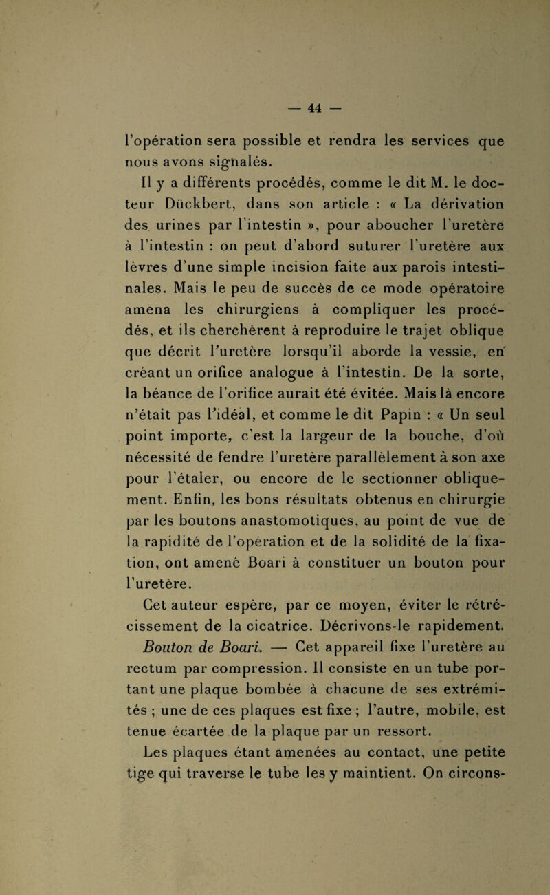 l’opération sera possible et rendra les services que nous avons signalés. Il y a différents procédés, comme le dit M. le doc¬ teur Dückbert, dans son article : « La dérivation des urines par l’intestin », pour aboucher l’uretère à l’intestin : on peut d’abord suturer l’uretère aux lèvres d’une simple incision faite aux parois intesti¬ nales. Mais le peu de succès de ce mode opératoire amena les chirurgiens à compliquer les procé¬ dés, et ils cherchèrent à reproduire le trajet oblique que décrit l'uretère lorsqu’il aborde la vessie, en créant un orifice analogue à l’intestin. De la sorte, la béance de l’orifice aurait été évitée. Mais là encore n’était pas l'idéal, et comme le dit Papin : « Un seul point importe, c’est la largeur de la bouche, d’où nécessité de fendre l’uretère parallèlement à son axe pour l’étaler, ou encore de le sectionner oblique¬ ment. Enfin, les bons résultats obtenus en chirurgie par les boutons anastomotiques, au point de vue de la rapidité de l’opération et de la solidité de la fixa¬ tion, ont amené Boari à constituer un bouton pour l’uretère. Cet auteur espère, par ce moyen, éviter le rétré¬ cissement de la cicatrice. Décrivons-le rapidement. Bouton de Boari. — Cet appareil fixe l’uretère au rectum par compression. Il consiste en un tube por¬ tant une plaque bombée à chacune de ses extrémi¬ tés ; une de ces plaques est fixe ; l’autre, mobile, est tenue écartée de la plaque par un ressort. Les plaques étant amenées au contact, une petite tige qui traverse le tube les y maintient. On circons-