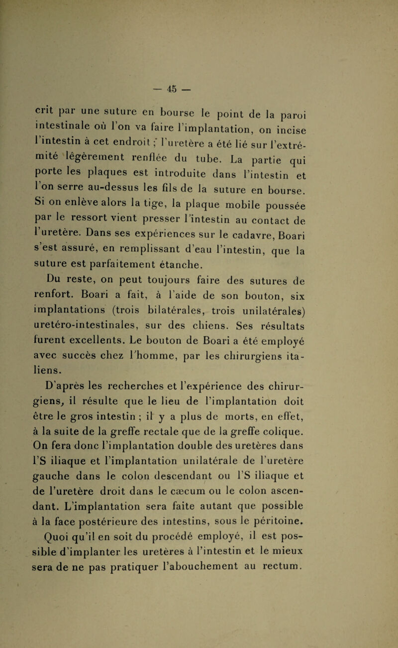 crit par une suture en bourse le point de la paroi intestinale où 1 on va faire l implantation, on incise 1 intestin à cet endroit ; 1 uretère a été lié sur l’extré¬ mité légèrement renflée du tube. La partie qui porte les plaques est introduite dans l’intestin et Ion serre au-dessus les fils de la suture en bourse. Si on enlève alors la tige, la plaque mobile poussée par le ressort vient presser l’intestin au contact de l’uretère. Dans ses expériences sur le cadavre, Boari s’est assuré, en remplissant d’eau l’intestin, que la suture est parfaitement étanche. Du reste, on peut toujours faire des sutures de renfort. Boari a fait, à l aide de son bouton, six implantations (trois bilatérales, trois unilatérales) uretéro-intestinales, sur des chiens. Ses résultats furent excellents. Le bouton de Boari a été employé avec succès chez l’homme, par les chirurgiens ita¬ liens. D’après les recherches et l’expérience des chirur¬ giens, il résulte que le lieu de l’implantation doit être le gros intestin ; il y a plus de morts, en effet, à la suite de la greffe rectale que de la greffe colique. On fera donc l’implantation double des uretères dans l’S iliaque et l’implantation unilatérale de l’uretère gauche dans le colon descendant ou l’S iliaque et de l’uretère droit dans le cæcum ou le colon ascen¬ dant. L’implantation sera faite autant que possible à la face postérieure des intestins, sous le péritoine. Quoi qu’il en soit du procédé employé, il est pos¬ sible d’implanter les uretères à l’intestin et le mieux sera de ne pas pratiquer l’abouchement au rectum.