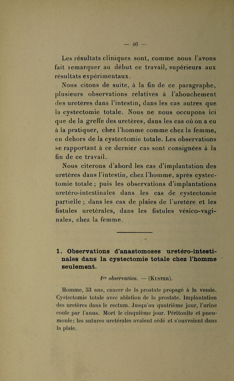 Les résultats cliniques sont, comme nous l’avons fait îemarquer au début ce travail, supérieurs aux résultats expérimentaux. Nous citons de suite, à la fin de ce paragraphe, plusieurs observations relatives à l’abouchement des uretères dans l’intestin, dans les cas autres que la cystectomie totale. Nous ne nous occupons ici que de la greffe des uretères, dans les cas où on a eu à la pratiquer, chez l’homme comme chez la femme, en dehors de la cystectomie totale. Les observations se rapportant à ce dernier cas sont consignées à la fin de ce travail. Nous citerons d’abord les cas d’implantation des uretères dans l’intestin, chez l’homme, après cystec¬ tomie totale ; puis les observations d’implantations uretéro-intestinales dans les cas de cystectomie partielle ; dans les cas de plaies de l’uretère et les fistules urétérales, dans les fistules vésico-vagi- nales, chez la femme. 1. Observations d’anastomoses uretéro-intesti¬ nales dans la cystectomie totale chez l’homme seulement. 1Te observation. — (Kuster). Homme, 53 ans, cancer de la prostate propagé à la vessie. Cystectomie totale avec ablation de la prostate. Implantation des uretères dans le rectum. Jusqu’au quatrième jour, l’urine coule par l'anus. Mort le cinquième jour. Péritonite et pneu¬ monie; les sutures urétérales avaient cédé et s’ouvraient dans la plaie.