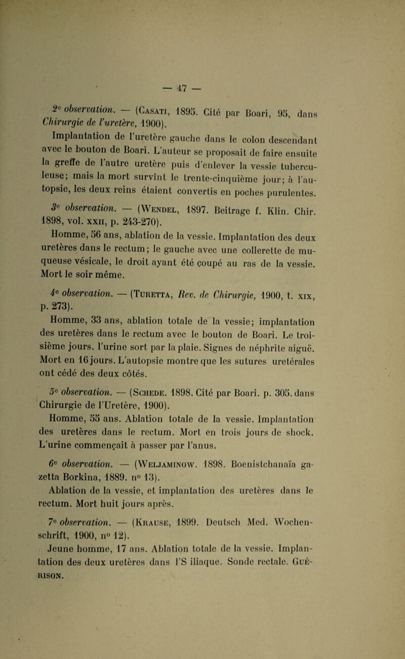 2« observation. - (Casati, 1895. Cité par Boari, 95, dans Chirurgie de l’uretère, 1900). Implantation de 1 uretère gauche dans le colon descendant avec le bouton de Boari. L’auteur se proposait de faire ensuite la greffe de 1 autre uretère puis d’enlever la vessie tubercu¬ leuse; mais la mort survînt le trente-cinquième jour; à l’au¬ topsie, les deux reins étaient convertis en poches purulentes. 3e observation. — (Wendel, 1897. Beitrage f. Klin. Chir. 1898, vol. xxn, p. 243-270). Homme, 36 ans, ablation de la vessie. Implantation des deux uretères dans le rectum; le gauche avec une collerette de mu¬ queuse vésicale, le droit ayant été çoupé au ras de la vessie. Mort le soir même. 4* observation. — (Turetta, Rev. de Chirurgie, 1900, t. xix, p. 273). Homme, 33 ans, ablation totale de la vessie; implantation des uretères dans le rectum avec le bouton de Boari. Le troi¬ sième jours, l’urine sort par la plaie. Signes de néphrite aiguë. Mort en 16 jours. L’autopsie montre que les sutures urétérales ont cédé des deux côtés. 5e observation. — (Schede. 1898. Cité par Boari. p. 305. dans Chirurgie de l’Uretère, 1900). Homme, 55 ans. Ablation totale de la vessie. Implantation des uretères dans le rectum. Mort en trois jours de shock. L’urine commençait à passer par l’anus. de observation. — (Weljaminow. 1898. Boenistchanaïa ga- zetta Borkina, 1889. n° 13). Ablation de la vessie, et implantation des uretères dans le rectum. Mort huit jours après. 7e observation. — (Krause, 1899. Deutsch Med. Wochen¬ schrift, 1900, n° 12). Jeune homme, 17 ans. Ablation totale de la vessie. Implan¬ tation des deux uretères dans l’S iliaque. Sonde rectale. Gué¬ rison.