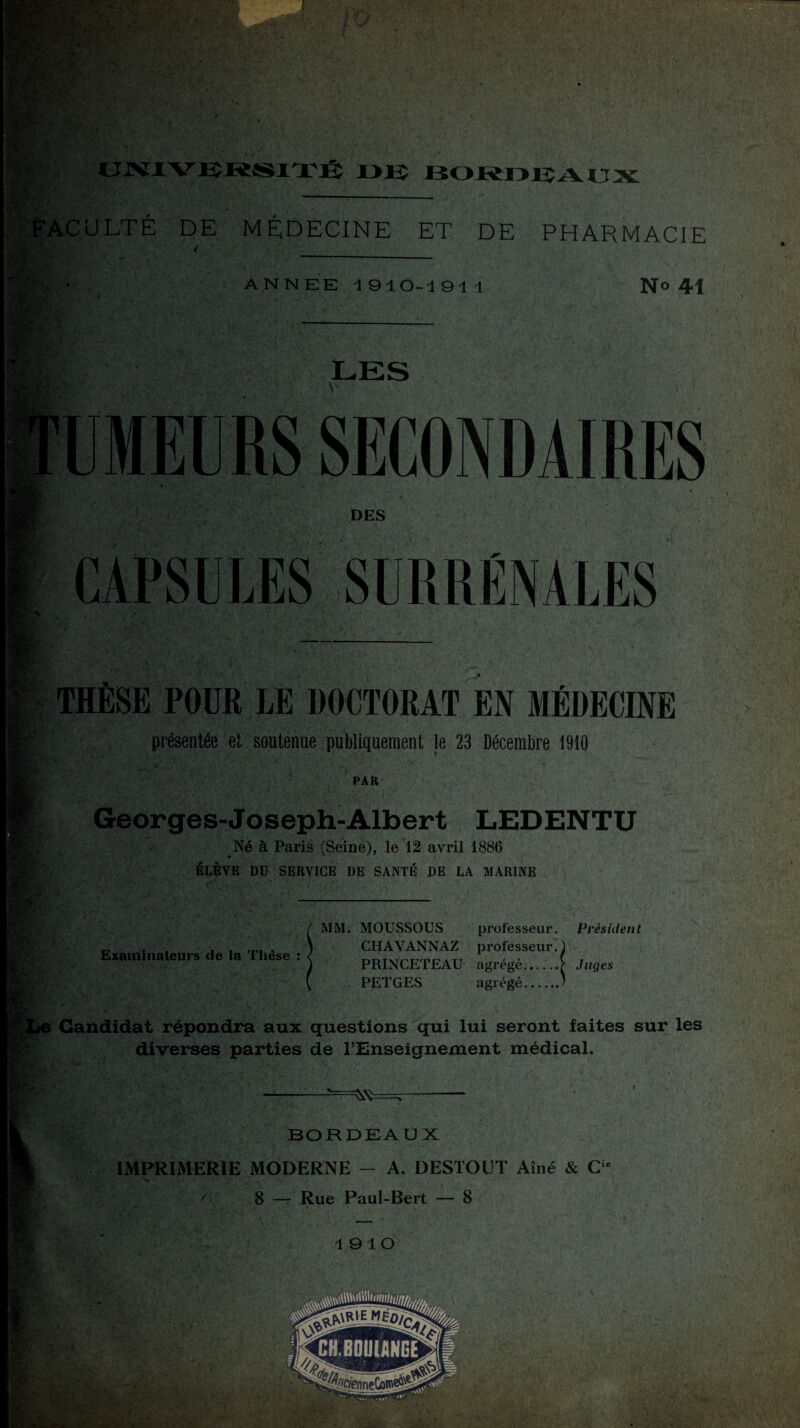 : ■ > F » Y >.. X SM,,'* [X UNIVERSITÉ ■ »lî BORDEAUX 'AC U LT E DE MÉDECINE ET DE PHARMACIE 4 ANNEE 1910-1911 N° 41 •,v; y LES ■ MEURS SECONDAIRES DES CAPSULES SURRÉNALES V* Kl • ■ THÈSE POUR LE DOCTORAT EN MÉDECINE présentée et soutenue publiquement le 23 Décembre 1910 PAR Georges-Joseph-Albert LEDENTU Né à Paris (Seine), le 12 avril 1886 ÉLÈVE DU SERVICE DE SANTÉ DE LA MARINE f . Examinateurs de la Thèse : MM. MOUSSOUS professeur. Président CHAVANNAZ professeur.! PRINCETEAU agrégé..y Juges PETGES agrégé.J Candidat répondra aux questions qui lui seront faites sur les diverses; parties de l’Enseignement médical. BORDEAUX IMPRIMERIE MODERNE - A. DESTOUT Aîné & Cu A 8 — Rue Paul-Bert — 8 1910 3/ ».