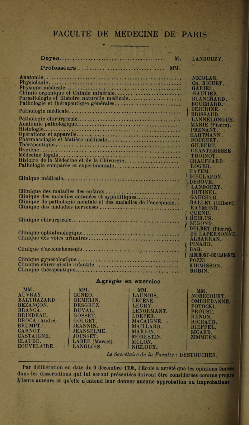 Doyen. M. LANDOUZ Y. Professeurs :. MM. Anatomie.,. Physiologie. Physique médicale.. Chimie organique et Chimie minérale..... Parasitologie et Histoire naturelle médicale. Pathologie et thérapeutique générales. Pathologie médicale. Pathologie chirurgicale. Anatomie pathologique... Histologie. NICOLAS. Ch. RICHET. GAR1EL. GAUTIER. BLANCHARD. ' BOUCHARD. i DEJERINE. f BR1SSAUD. LANNELONGUE. MARIE (Pierre). PRENANT. . HARTMANN. POUCI1ET. Opérations et appareils. Pharmacologie et Matière médicale. Thérapeutique. GILBERT. CHANTEMESSE THOINOT. CHAUFFARD ROGER. 1HAYEM. 1 DIEULAFOY. Hygiène. Médecine légale. Histoire de fa Médecine et de la Chirurgie. Pathologie comparée et expérimentale. Clinique médicale. Cllinique des maladies des enfants... Clinique des maladies cutanées et syphilitiques.... Clinique de pathologie mentale et des maladies de l’encéphale.. Clinique des maladies nerveuses. Clinique chirurgicale. \ DEBOVE. ( LANDOUZY. HUTINEL. GAUCHER. BALLET (Gilbert). RAYMOND. ( QUENU. ) RECLUS. Clinique ophtalmologique. Clinique des voies urinaires. j SECOND, f DELBET (Pierre). DE LAPERSONNE. ALBARRAN. ( PINARD. ] BAR. Clinique d’accouchements... Clinique gynécologique. Clinique chirurgicale infantile. f RIBEMONT-DESSAIGNES. POZZ1. KIRMISSON. ROBIN. Clinique thérapeutique. Agrégés en exercice MM. MM. MM. AUVRAY. CUNEO. LAUNOIS. BALTHAZARD DEMEL1N. LECENE. BEZANÇON. DESGREZ. LEGRY. BRANCA. DUYAL. LENORMANT. BRINDEAU. GOSSET. LOEPER. BROCA (André). GOUGET. MACAIGNE. BRUMPT. JEANNIN. MAILLARD. CARNOT. JEAN SE LME. MARION. CASTAIGNE. JOtJSSET. MORESTIN. CLAUDE. LABBE (Marcel). MULON. COUVELAIRE. LANGLOIS. NICLOUX. MM. NOBECOURT. OMBREDANNE. POTOCKI. PROUST. RENON. RICHAUD. RIEFFEL. SICARD. ZIMMERN. Le Secrétaire de la Faculté : DESTOUCHES. Par délibération en date du 9 décembre 1798, l’École a arrêté que les opinions émises dans les dissertations qui lui seront présentées doivent être considérées comme propre à leurs auteurs et qu’elle n entend leur donner aucune approbation ou improbations