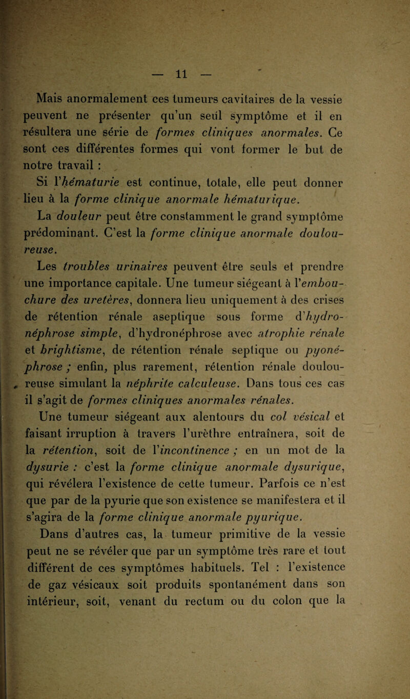 Mais anormalement ces tumeurs cavitaires de la vessie peuvent ne présenter qu’un seul symptôme et il en résultera une série de formes cliniques anormales. Ce sont ces différentes formes qui vont former le but de notre travail : \ . Si Yhématurie est continue, totale, elle peut donner lieu à la forme clinique anormale hématurique. La douleur peut être constamment le grand symptôme prédominant. C’est la forme clinique anormale doulou¬ reuse. Les troubles urinaires peuvent être seuls et prendre une importance capitale. Une tumeur siégeant à Yembou- chure des uretères, donnera lieu uniquement à des crises de rétention rénale aseptique sous forme d'hydro¬ néphrose simple, d’hydronéphrose avec atrophie rénale et brightisme, de rétention rénale septique ou pyoné- phrose ; enfin, plus rarement, rétention rénale doulou- , reuse simulant la néphrite calculeuse. Dans tous ces cas il s’agit de formés cliniques anormales rénales. Une tumeur siégeant aux alentours du col vésical et faisant irruption à travers l’urèthre entraînera, soit de la rétention, soit de Y incontinence ; en un mot de la dysurie : c’est la forme clinique anormale dysurique, ^ » qui révélera l’existence de cette tumeur. Parfois ce n’est que par de la pyurie que son existence se manifestera et il s’agira de la forme clinique anormale pyurique. Dans d’autres cas, la tumeur primitive de la vessie peut ne se révéler que par un symptôme très rare et tout différent de ces symptômes habituels. Tel : l’existence de gaz vésicaux soit produits spontanément dans son intérieur, soit, venant du rectum ou du colon que la