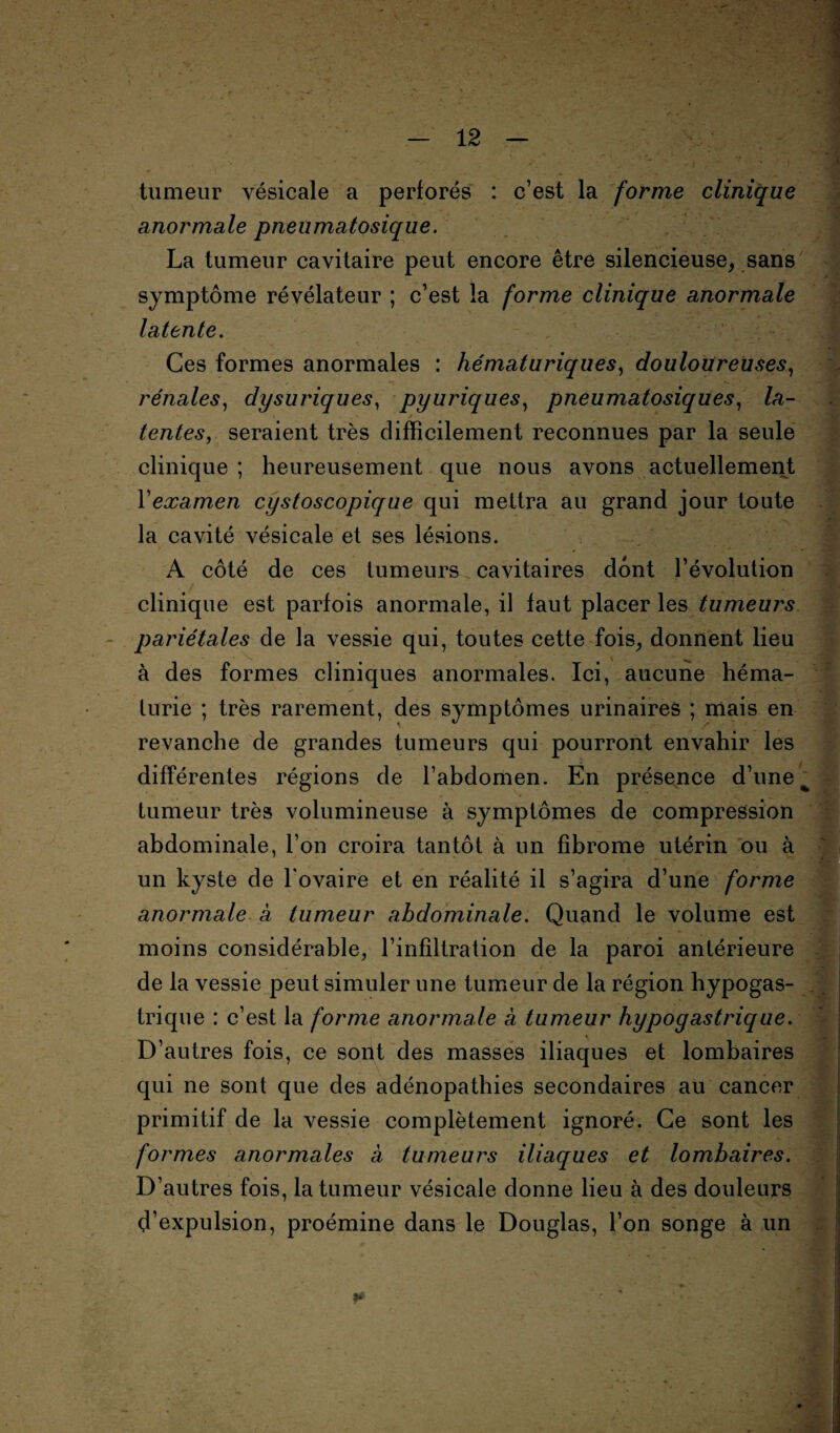 tumeur vésicale a perforés : c’est la forme clinique anormale pneumatosique. La tumeur cavitaire peut encore être silencieuse, sans symptôme révélateur ; c’est la forme clinique anormale latente. Ces formes anormales : hématuriques) douloureuses, rénales, dysuriques, pyuriques, pneumatosiques, fo- j tentes, seraient très difficilement reconnues par la seule clinique ; heureusement que nous avons actuellement l’examen cystoscopique qui mettra au grand jour toute la cavité vésicale et ses lésions. A côté de ces tumeurs cavitaires dont l’évolution clinique est parfois anormale, il faut placer les tumeurs pariétales de la vessie qui, toutes cette fois, donnent lieu à des formes cliniques anormales. Ici, aucune héma¬ turie ; très rarement, des symptômes urinaires ; mais en revanche de grandes tumeurs qui pourront envahir les différentes régions de l’abdomen. En présence d’une % tumeur très volumineuse à symptômes de compression abdominale, l’on croira tantôt à un fibrome utérin ou à un kyste de l'ovaire et en réalité il s’agira d’une forme anormale à tumeur abdominale. Quand le volume est moins considérable, l’infiltration de la paroi antérieure de la vessie peut simuler une tumeur de la région hypogas¬ trique : c’est la forme anormale à tumeur hypogastrique. D’autres fois, ce sont des masses iliaques et lombaires qui ne sont que des adénopathies secondaires au cancer primitif de la vessie complètement ignoré. Ce sont les formes anormales à tumeurs iliaques et lombaires. D’autres fois, la tumeur vésicale donne lieu à des douleurs d’expulsion, proémine dans le Douglas, l’on songe à un