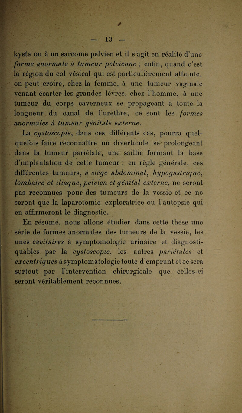 ' I ■ kyste ou à un sarcome pelvien et il s’agit en réalité d’une forme anormale à tumeur pelvienne ; enfin, quand c’est la région du col vésical qui est particulièrement atteinte, on peut croire, chez la femme, à une tumeur vaginale venant écarter les grandes lèvres, chez l’homme, à une tumeur du corps caverneux se propageant à toute la longueur du canal de l’urèthre, ce sont les formes anormales à tumeur génitale externe. La cystoscopie, dans ces différents cas, pourra quel¬ quefois faire reconnaître un diverticule se prolongeant dans la tumeur pariétale, une saillie formant la base d’implantation de cette tumeur ; en règle générale, ces différentes tumeurs, à siège abdominal, hypogastrique, lombaire et iliaque, pelvien et génital externe, 11e seront pas reconnues pour des tumeurs de la vessie et ce ne seront que la laparotomie exploratrice ou l’autopsie qui en affirmeront le diagnostic. En résumé, nous allons étudier dans cette thès,e une série de formes anormales des tumeurs de la vessie, les unes cavitaires à symptomologie urinaire et diagnosti- quables par la cystoscopie, les autres pariétales' et excentriques à symptomatologie toute d’emprunt et ce sera surtout par l’intervention chirurgicale que celles-ci seront véritablement reconnues. ,