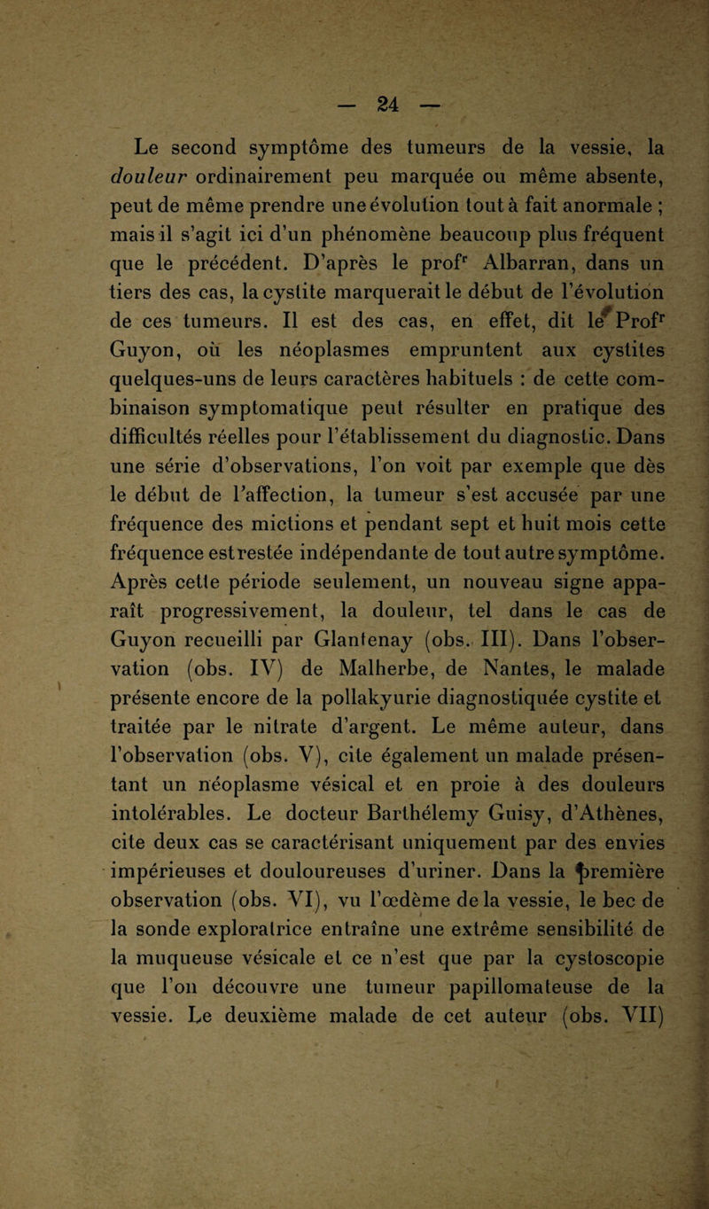 Le second symptôme des tumeurs de la vessie, la douleur ordinairement peu marquée ou même absente, peut de même prendre une évolution tout à fait anormale ; mais il s’agit ici d’un phénomène beaucoup plus fréquent que le précédent. D’après le profr Albarran, dans un tiers des cas, la cystite marquerait le début de l’évolution de ces tumeurs. Il est des cas, en effet, dit lé^ Profr Guyon, où les néoplasmes empruntent aux cystites quelques-uns de leurs caractères habituels : de cette com¬ binaison symptomatique peut résulter en pratique des difficultés réelles pour l’établissement du diagnostic. Dans une série d’observations, l’on voit par exemple que dès le début de raffection, la tumeur s’est accusée par une fréquence des mictions et pendant sept et huit mois cette fréquence est restée indépendante de tout autre symptôme. Après cette période seulement, un nouveau signe appa¬ raît progressivement, la douleur, tel dans le cas de Guyon recueilli par Glantenay (obs, III). Dans l’obser¬ vation (obs. IV) de Malherbe, de Nantes, le malade présente encore de la pollakyurie diagnostiquée cystite et traitée par le nitrate d’argent. Le même auteur, dans l’observation (obs. V), cite également un malade présen¬ tant un néoplasme vésical et en proie à des douleurs intolérables. Le docteur Barthélemy Guisy, d’Athènes, cite deux cas se caractérisant uniquement par des envies impérieuses et douloureuses d’uriner. Dans la première observation (obs. VI), vu l’œdème delà vessie, le bec de la sonde exploratrice entraîne une extrême sensibilité de la muqueuse vésicale et ce n’est que par la cystoscopie que l’on découvre une tumeur papillomateuse de la vessie. Le deuxième malade de cet auteur (obs. VII)