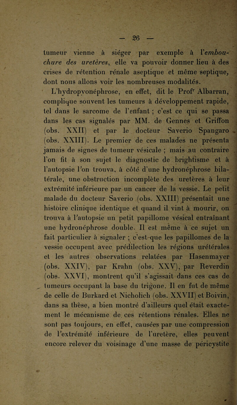 tumeur vienne à siéger par exemple à Yembou- chure des uretères, elle va pouvoir donner lieu à des crises de rétention rénale aseptique et même septique, dont nous allons voir les nombreuses modalités. L’hydropvonéphrose, en effet, dit le Profr Albarran, complique souvent les tumeurs à développement rapide, tel dans le sarcome de l’enfant ; c’est ce qui se passa dans les cas signalés par MM. de Gennes et Griffon (obs. XXII) et par le docteur Saverio Spangaro (obs. XXIII). Le premier de ces malades ne présenta jamais de signes de tumeur vésicale ; mais au contraire l’on fit à son sujet le diagnostic de brightisme et à l’autopsie l’on trouva, à côté d’une hydronépbrose bila¬ térale, une obstruction incomplète des uretères à leur extrémité inférieure par un cancer de la vessie. Le petit malade du docteur Saverio (obs. XXIII) présentait une histoire clinique identique et quand il vint à mourir, on trouva à l’autopsie un petit papillome vésical entraînant une hydronéphrose double. Il est même à ce sujet un fait particulier à signaler ; c’est-que les papillomes de la vessie occupent avec prédilection les régions urétérales et les autres observations relatées par Hasenmayer (obs. XXIV), par Krahn (obs. XXV), par Reverdin (obs. XXVI), montrent qu’il s’agissait dans ces cas de tumeurs occupant la base du trigone. Il en fut de même de celle de Burkard et Nicholich (obs. XXVII) et Boivin, dans sa thèse, a bien montré d’ailleurs quel était exacte¬ ment le mécanisme de ces rétentions rénales. Elles ne sont pas toujours, en effet, causées par une compression de l’extrémité inférieure de l’uretère, elles peuvent encore relever du voisinage d’une masse de péricystite