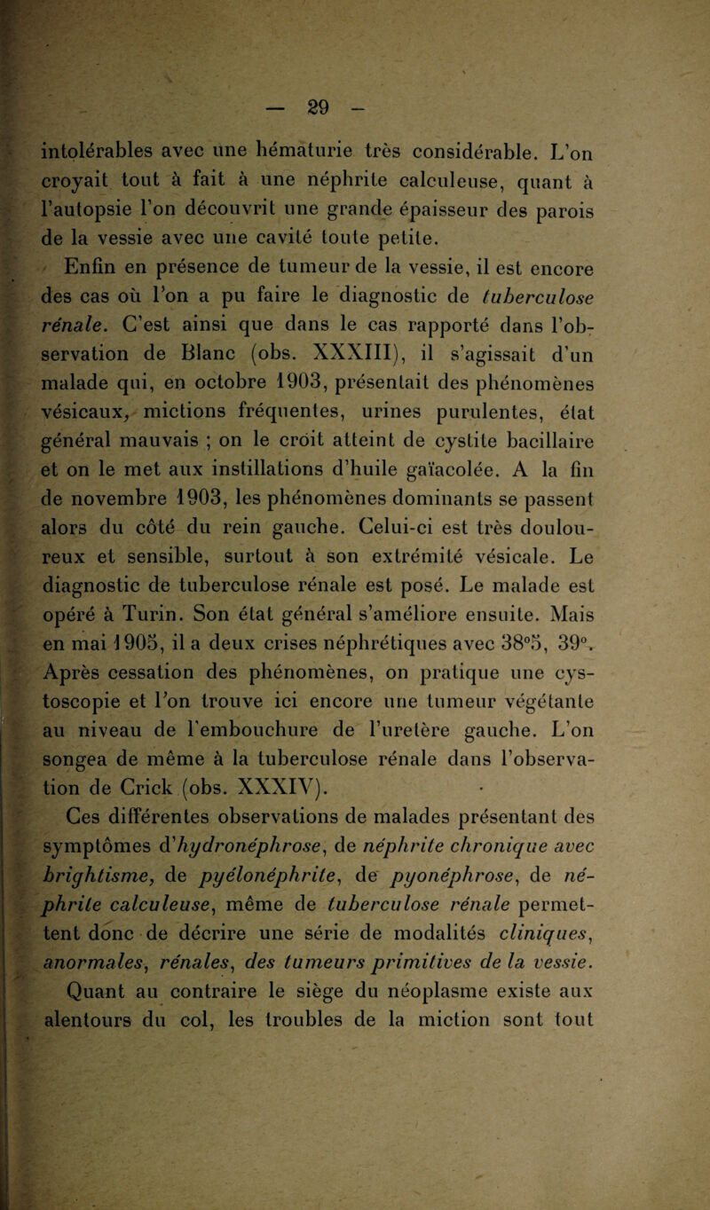 intolérables avec une hématurie très considérable. L’on croyait tout à fait à une néphrite calculeuse, quant à l’autopsie l’on découvrit une grande épaisseur des parois de la vessie avec une cavité toute petite. Enfin en présence de tumeur de la vessie, il est encore des cas où l’on a pu faire le diagnostic de tuberculose rénale. C’est ainsi que dans le cas rapporté dans l’ob¬ servation de Blanc (obs. XXXIII), il s’agissait d’un malade qui, en octobre 1903, présentait des phénomènes vésicaux, mictions fréquentes, urines purulentes, état général mauvais ; on le croit atteint de cystite bacillaire et on le met aux instillations d’huile gaïacolée. A la fin de novembre 1903, les phénomènes dominants se passent alors du côté du rein gauche. Celui-ci est très doulou¬ reux et sensible, surtout à son extrémité vésicale. Le diagnostic de tuberculose rénale est posé. Le malade est opéré à Turin. Son état général s’améliore ensuite. Mais en mai 1905, il a deux crises néphrétiques avec 38°5, 39°. Après cessation des phénomènes, on pratique une cys- toscopie et l’on trouve ici encore une tumeur végétante au niveau de l’embouchure de l’uretère gauche. L’on songea de même à la tuberculose rénale dans l’observa¬ tion de Crick (obs. XXXIV). Ces différentes observations de malades présentant des symptômes d'hydronéphrose, de néphrite chronique avec brightisme, de pyélonéphrite, de pyonéphrose, de né¬ phrite calculeuse, même de tuberculose rénale permet¬ tent donc de décrire une série de modalités cliniques, anormales, rénales, des tumeurs primitives de la vessie. Quant au contraire le siège du néoplasme existe aux alentours du col, les troubles de la miction sont tout