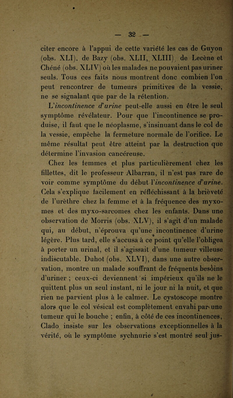 if-. citer encore à l’appui de cette variété les cas de Guyon (obs. XLI), de Bazy (obs. XLII, XLIII) de Lecène et Chéné (obs. XLIV) où les malades ne pouvaient pas uriner seuls. Tous ces faits nous montrent donc combien l’on . peut rencontrer de tumeurs primitives de la vessie, ne se signalant que par de la rétention. L'incontinence d'urine peut-elle aussi en être le seul symptôme révélateur. Pour que l’incontinence se pro¬ duise, il faut que le néoplasme, s’insinuant dans le col de la vessie, empêche la fermeture normale de l’orifice. Le même résultat peut être atteint par la destruction que détermine l’invasion cancéreuse. Chez les femmes et plus particulièrement chez les fdlettes, dit le professeur Albarran, il n’est pas rare de voir comme symptôme du début Y incontinence d'urine. Cela s’explique facilement en réfléchissant à la brièveté de l’urèthre chez la femme et à la fréquence des myxo¬ mes et des myxo-sarcomes chez les enfants. Dans une observation de Morris (obs. XLV), il s’agit d’un malade qui, au début, n’éprouva qu’une incontinence d’urine légère. Plus tard, elle s’accusa à ce point qu’elle l’obligea à porter un urinai, et il s’agissait d’une tumeur villeuse indiscutable. Duhot (obs. XLYI), dans une autre obser¬ vation, montre un malade souffrant de fréquents besèins d’uriner ; ceux-ci deviennent si impérieux qu’ils ne le quittent plus un seul instant, ni le jour ni la nuit, et que rien ne parvient plus à le calmer. Le cystoscope montre alors que le col vésical est complètement envahi paj> une tumeur qui le bouche ; enfin, à côté de ces incontinences, Clado insiste sur les observations exceptionnelles à la vérité, où le symptôme sychnurie s’est montré seul jus- f