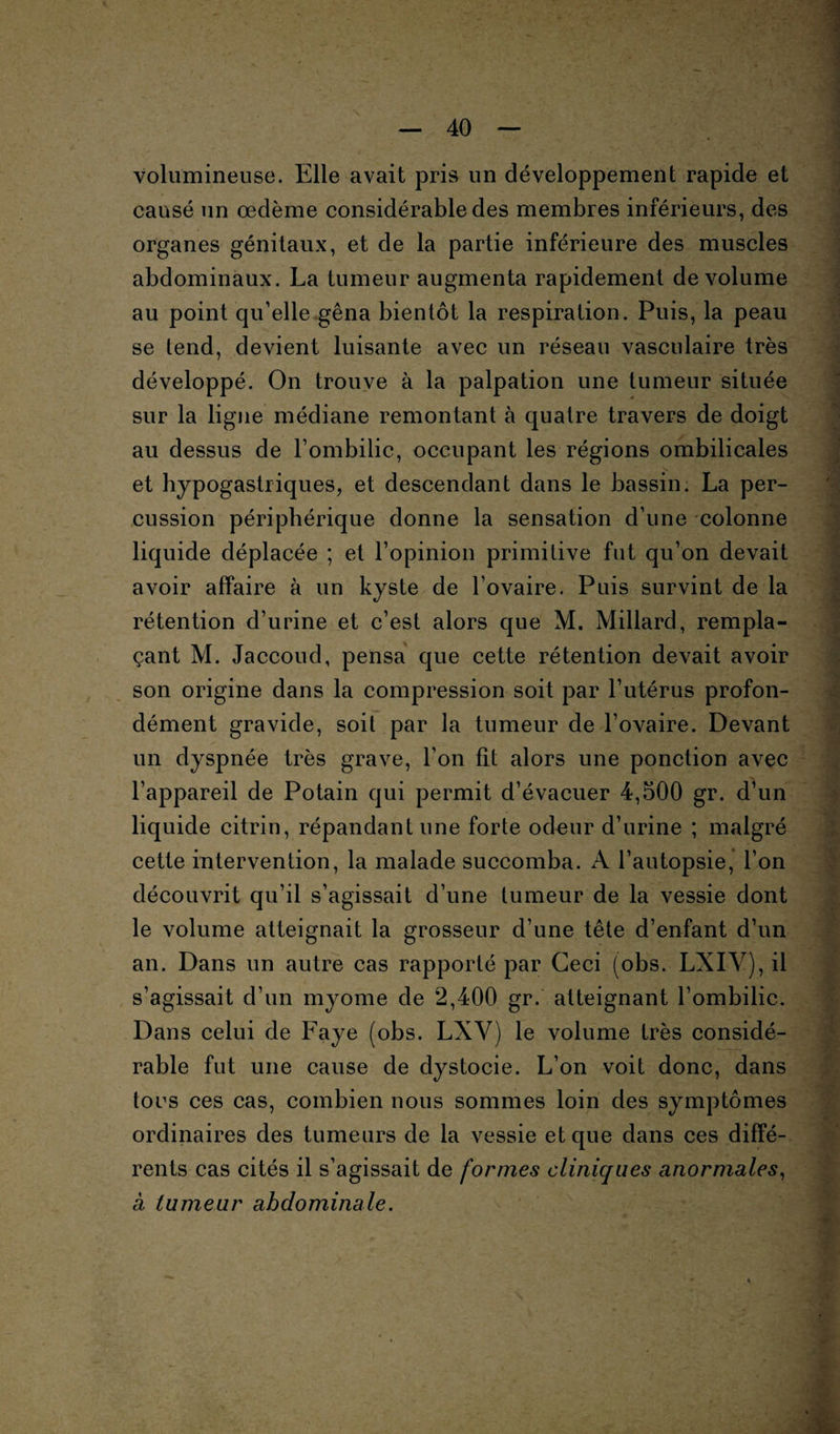 volumineuse. Elle avait pris un développement rapide et causé un œdème considérable des membres inférieurs, des organes génitaux, et de la partie inférieure des muscles abdominaux. La tumeur augmenta rapidement de volume au point qu’elle gêna bientôt la respiration. Puis, la peau se tend, devient luisante avec un réseau vasculaire très développé. On trouve à la palpation une tumeur située sur la ligne médiane remontant à quatre travers de doigt au dessus de l’ombilic, occupant les régions ombilicales et hypogastriques, et descendant dans le bassin. La per¬ cussion périphérique donne la sensation d’une colonne liquide déplacée ; et l’opinion primitive fut qu’on devait avoir affaire à un kyste de l’ovaire. Puis survint de la rétention d’urine et c’est alors que M. Millard, rempla¬ çant M. Jaccoud, pensa que cette rétention devait avoir son origine dans la compression soit par l’utérus profon¬ dément gravide, soit par la tumeur de l’ovaire. Devant un dyspnée très grave, l’on fit alors une ponction avec l’appareil de Potain qui permit d’évacuer 4,500 gr. d’un liquide citrin, répandant une forte odeur d’urine ; malgré cette intervention, la malade succomba. A l’autopsie, l’on découvrit qu’il s’agissait d’une tumeur de la vessie dont le volume atteignait la grosseur d’une tête d’enfant d’un an. Dans un autre cas rapporté par Ceci (obs. LXIV), il s’agissait d’un myome de 2,400 gr. atteignant l’ombilic. Dans celui de b’aye (obs. LXY) le volume très considé¬ rable fut une cause de dystocie. L’on voit donc, dans tocs ces cas, combien nous sommes loin des symptômes ordinaires des tumeurs de la vessie et que dans ces diffé¬ rents cas cités il s’agissait de formes cliniques anormales, a tumeur abdominale. s