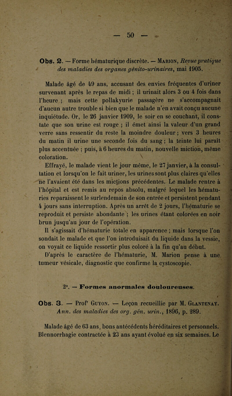 Obs. 2. — Forme hématurique discrète. — Marion, Revue'pratique des maladies des organes génito-urinaires, mai 1905. Malade âgé de 49 ans, accusant des envies fréquentes d’uriner survenant après le repas de midi ; il urinait alors 3 ou 4 fois dans l’heure ; mais cette pollakyurie passagère ne s’accompagnait d’aucun autre trouble si bien que le malade n’en avait conçu aucune inquiétude. Or, le 26 janvier 1909, le soir en se couchant, il cons¬ tate que son urine est rouge ; il émet ainsi la valeur d’un grand verre sans ressentir du reste la moindre douleur ; vers 3 heures du matin il urine une seconde fois du sang ; la teinte lui paraît plus accentuée ; puis, à 6 heures du matin, nouvelle miction, même coloration. Effrayé, le malade vient le jour même, le 27 janvier, à la consul¬ tation et lorsqu’on le fait uriner, les urines sont plus claires qu’elles ne l’avaient été dans les mictions précédentes. Le malade rentre à l’hôpital et est remis au repos absolu, malgré lequel les hématu¬ ries reparaissent le surlendemain de son entrée et persistent pendant 4 jours sans interruption. Après un arrêt de 2 jours, l’hématurie se reproduit et persiste abondante ; les urines étant colorées en noir brun jusqu’au jour de l’opération. Il s’agissait d’hématurie totale en apparence ; mais lorsque l’on sondait le malade et que l’on introduisait du liquide dans la vessie, on voyait ce liquide ressortir plus coloré à la fin qu’au début. D’après le caractère de l’hématurie, M. Marion pense à une tumeur vésicale, diagnostic que confirme la cystoscopie. 2°. — Formes anormales douloureuses. t Obs. 3. — Profr Guyon. — Leçon recueillie par M. Glantenay. Ann. des maladies des org. gên. urin., 1896, p. 289. Malade âgé de 63 ans, bons antécédents héréditaires et personnels. Blennorrhagie contractée à 23 ans ayant évolué en six semaines. Le t