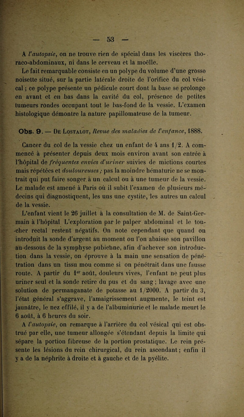 A Vautopsie, on ne trouve rien de spécial dans les viscères tho¬ raco-abdominaux, ni dans le cerveau et la moelle. Le fait remarquable consiste en un polype du volume d’une grosse noisette situé, sur la partie latérale droite de l’orifice du col vési¬ cal ; ce polype présente un pédicule court dont la base se prolonge en avant et en bas dans la cavité du col, présence de petites tumeurs rondes occupant tout le bas-fond de la vessie. L’examen histologique démontre la nature papillomateuse de la tumeur. Obs. 9. — De Lostalot, Revue des maladies de Venfance, 1888. Cancer du col de la vessie chez un enfant de 4 ans 1/2. A com¬ mencé à présenter depuis deux mois environ avant son entrée à l'hôpital de fréquentes envies d'uriner suivies de mictions courtes mais répétées et douloureuses ; pas la moindre hématurie ne se mon¬ trait qui put faire songer à un calcul ou à une tumeur de la vessie. Le malade est amené à Paris où il subit l’examen de plusieurs mé¬ decins qui diagnostiquent, les uns une cystite, les autres un calcul de la vessie. L’enfant vient le 26 juillet à la consultation de M. de Saint-Ger¬ main à l’hôpital L’exploration par le palper abdominal et le tou- •clier rectal restent négatifs. On note cependant que quand on introduit la sonde d’argent au moment ou l’on abaisse son pavillon au-dessous de la symphyse pubiehne, afin d’achever son introduc¬ tion dans la vessie, on éprouve à la main une sensation de péné¬ tration dans un tissu mou comme si on pénétrait dans une fausse route. A partir du 1er août, douleurs vives, l’enfant ne peut plus uriner seul et la sonde retire du pus et du sang ; lavage avec une solution de permanganate de potasse au 1/2000. A partir du 3, l’état général s’aggrave, l’amaigrissement augmente, le teint est jaunâtre, le nez effilé, il y a de l’albuminurie et le malade meurt le 6 août, à 6 heures du soir. A Vautopsie, on remarque à l’arrière du col vésical qui est obs¬ trué par elle, une tumeur allongée s’étendant depuis la limite qui sépare la portion fibreuse de la portion prostatique. Le rein pré¬ sente les lésions du rein chirurgical, du rein ascendant ; enfin il y a de la néphrite à droite et à gauche et de la pyélite.