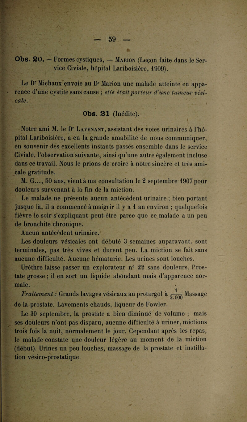 Obs. 20. — Formes cystiques, — Marion (Leçon faite dans le Ser¬ vice Civiale, hôpital Lariboisière, 1909). Le Dr Michaux envoie au Dr Marion une malade atteinte en appa¬ rence d’une cystite sans cause ; elle était porteur d'une tumeur vési¬ cale. Obs. 21 (Inédite). / Notre ami M. le Dr Lavenant, assistant des voies urinaires à l’hô¬ pital Lariboisière, a eu la grande amabilité de nous communiquer, en souvenir des excellents instants passés ensemble dans le service Civiale, l’observation suivante, ainsi qu’une autre également incluse dans ce travail. Nous le prions de croire à notre sincère et très ami¬ cale gratitude. M. G..., 50 ans, vient à ma consultation le 2 septembre 1907 pour douleurs survenant à la fin de la miction. Le malade ne présente aucun antécédent urinaire ; bien portant jusque là, il a commencé amaigrir il y a 1 an environ ; quelquefois fièvre le soir s’expliquant peut-être parce que ce malade a un peu de bronchite chronique. Aucun antécédent urinaire. Les douleurs vésicales ont débuté 3 semaines auparavant, sont terminales, pas très vives et durent peu. La miction se fait sans aucune difficulté. Aucune hématurie. Les urines sont louches. Urèthre laisse passer un explorateur n° 22 sans douleurs. Pros¬ tate grosse ; il en sort un liquide abondant mais d’apparence nor¬ male. Traitement : Grands lavages vésicaux au protargol à ^ Massage de la prostate. Lavements chauds, liqueur de Fowler. Le 30 septembre, la prostate a bien diminué de volume ; mais ses douleurs n’ont pas disparu, aucune difficulté à uriner, mictions trois fois la nuit, normalement le jour. Cependant après les repas, le malade constate une douleur légère au moment de la miction (début). Urines un peu louches, massage de la prostate et instilla¬ tion vésico-prostatique.