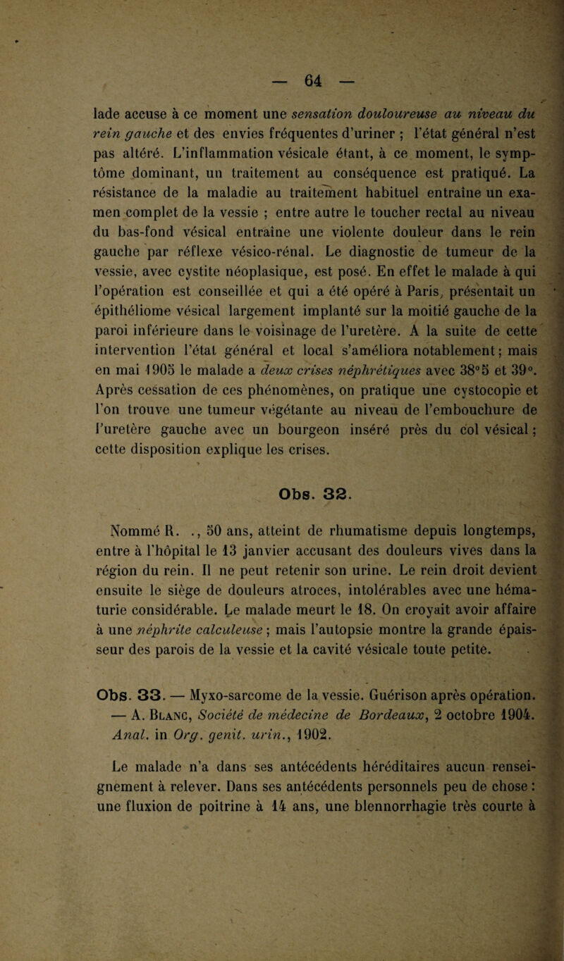 lade accuse à ce moment une sensation douloureuse au niveau du rein gauche et des envies fréquentes d’uriner ; l’état général n’est pas altéré. L’inflammation vésicale étant, à ce moment, le symp¬ tôme dominant, un traitement au conséquence est pratiqué. La résistance de la maladie au traitement habituel entraîne un exa¬ men complet de la vessie ; entre autre le toucher rectal au niveau du bas-fond vésical entraîne une violente douleur dans le rein gauche par réflexe vésico-rénal. Le diagnostic de tumeur de la vessie, avec cystite néoplasique, est posé. En effet le malade à qui l’opération est conseillée et qui a été opéré à Paris, présentait un épithéliome vésical largement implanté sur la moitié gauche de la paroi inférieure dans le voisinage de l’uretère. A la suite de cette intervention l’état général et local s’améliora notablement ; mais en mai 1905 le malade a deux crises néphrétiques avec 38°5 et 39°. Après cessation de ces phénomènes, on pratique une cystocopie et l’on trouve une tumeur végétante au niveau de l’embouchure de l’uretère gauche avec un bourgeon inséré près du col vésical ; cette disposition explique les crises. -, > Obs. 32. ! Nommé R. .,50 ans, atteint de rhumatisme depuis longtemps, entre à l’hôpital le 13 janvier accusant des douleurs vives dans la région du rein. Il ne peut retenir son urine. Le rein droit devient ensuite le siège de douleurs atroces, intolérables avec une héma¬ turie considérable. Le malade meurt le 18. On croyait avoir affaire à une néphrite calculeuse ; mais l’autopsie montre la grande épais¬ seur des parois de la vessie et la cavité vésicale toute petite. Obs. 33. — Myxo-sarcome de la vessie. Guérison après opération. — A. Blanc, Société de médecine de Bordeaux, 2 octobre 1904. Anal, in Org. genit. urin., 1902. Le malade n’a dans ses antécédents héréditaires aucun rensei¬ gnement à relever. Dans ses antécédents personnels peu de chose : une fluxion de poitrine à 14 ans, une blennorrhagie très courte à