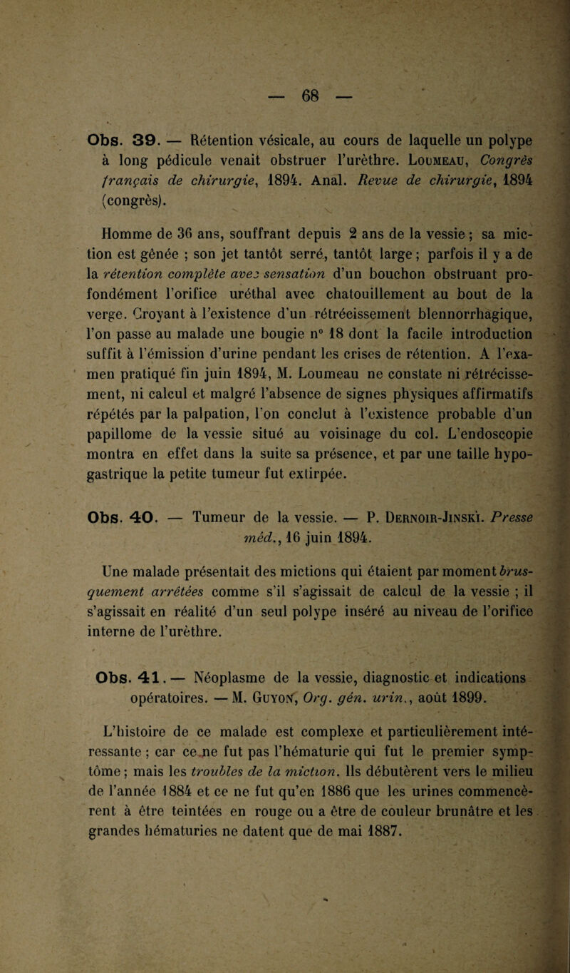 Obs. 39. — Rétention vésicale, au cours de laquelle un polype à long pédicule venait obstruer l’urèthre. Loumeau, Congrès français de chirurgie, 1894. Anal. Revue de chirurgie, 1894 (congrès). Homme de 36 ans, souffrant depuis 2 ans de la vessie ; sa mic¬ tion est gênée ; son jet tantôt serré, tantôt large ; parfois il y a de la rétention complète avez sensation d’un bouchon obstruant pro¬ fondément l’orifice uréthal avec chatouillement au bout de la verge. Croyant à l’existence d’un rétrécissement blennorrhagique, l’on passe au malade une bougie n° 18 dont la facile introduction suffit à l’émission d’urine pendant les crises de rétention. A l’exa¬ men pratiqué fin juin 1894, M. Loumeau ne constate ni rétrécisse¬ ment, ni calcul et malgré l’absence de signes physiques affirmatifs répétés par la palpation, Ton conclut à l’existence probable d’un papillome de la vessie situé au voisinage du col. L’endoscopie montra en effet dans la suite sa présence, et par une taille hypo¬ gastrique la petite tumeur fut exlirpée. Obs. 40. — Tumeur de la vessie. — P. Dernoir-Jinski. Presse mèd., 16 juin 1894. Une malade présentait des mictions qui étaient par moment brus¬ quement arrêtées comme s’il s’agissait de calcul de la vessie ; il s’agissait en réalité d’un seul polype inséré au niveau de l’orifice interne de l’urèthre. / . V ' . . • • ’ji <*• ■ - * < Obs. 41.— Néoplasme de la vessie, diagnostic et indications opératoires. —M. GuYOtf, Org. gén. urinaoût 1899. L’histoire de ce malade est complexe et particulièrement inté¬ ressante ; car ce ne fut pas l’hématurie qui fut le premier symp¬ tôme; mais les troubles de la miction. Ils débutèrent vers le milieu de l’année 1884 et ce ne fut qu’en 1886 que les urines commencè¬ rent à être teintées en rouge ou a être de couleur brunâtre et les grandes hématuries ne datent que de mai 1887.