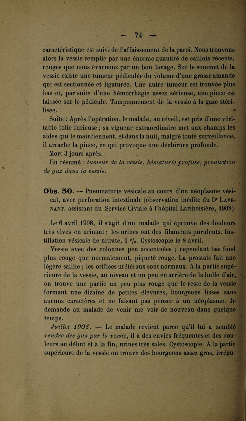 caractéristique est suivi de l’affaissement de la paroi. Nous trouvons alors la vessie remplie par une énorme quantité de caillots récents, rouges que nous évacuons par un bon lavage. Sur le sommet de la vessie existe une tumeur pédiculéedu volume d’une grosse amande qui est sectionnée et ligaturée. Une autre tumeur est trouvée plus bas et, par suite d’une hémorrhagie assez sérieuse, une pince est laissée sur le pédicule. Tamponnement de la vessie à la gaze stéri¬ lisée. * Suite : Après l’opération, le malade, au réveil, est pris d’une véri- table folie furieuse ; sa vigueur extraordinaire met aux champs les aides qui le maintiennent, et dans la nuit, malgré toute surveillance, il arrache la pince, ce qui provoque une déchirure profonde. Mort 3 jours après. En résumé : tumeur de la vessie, hématurie profuse, production de gaz dans la vessie. Obs. 50. — Pneumaturie vésicale au cours d’un néoplasme vési¬ cal, avec perforation intestinale (observation inédite du Dr Lave- nant, assistant du Service Civiale à l’hôpital Lariboisière, 1908). Le 6 avril 1908, il s'agit d’un malade qui éprouve des douleurs très vives en urinant ; les urines ont des filaments purulents. Ins¬ tillation vésicale de nitrate, 1 °/0. Gystoscopie le 8 avril. Vessie avec des colonnes peu accentuées ; cependant bas fond plus rouge que normalement, piqueté rouge. La prostate fait une légère saillie ; les orifices urétéraux sont normaux. A la partie supé¬ rieure de la vessie, au niveau et un peu en arrière de la bulle d’air, on trouve une partie un peu plus rouge que le reste de la vessie formant une dizaine de petites élevures, bourgeons lisses sans . aucuns caractères et ne faisant pas penser à un néoplasme. Je demande au malade de venir me voir de nouveau dans quelque temps. Juillet 1908. — Le malade revient parce qu’il lui a semblé rendre des gaz par la vessie, il a des envies fréquentes et des dou¬ leurs au début et à la fin, urines très sales. Gystoscopie. A la partie supérieure de la vessie on trouve des bourgeons assez gros, irrégu-