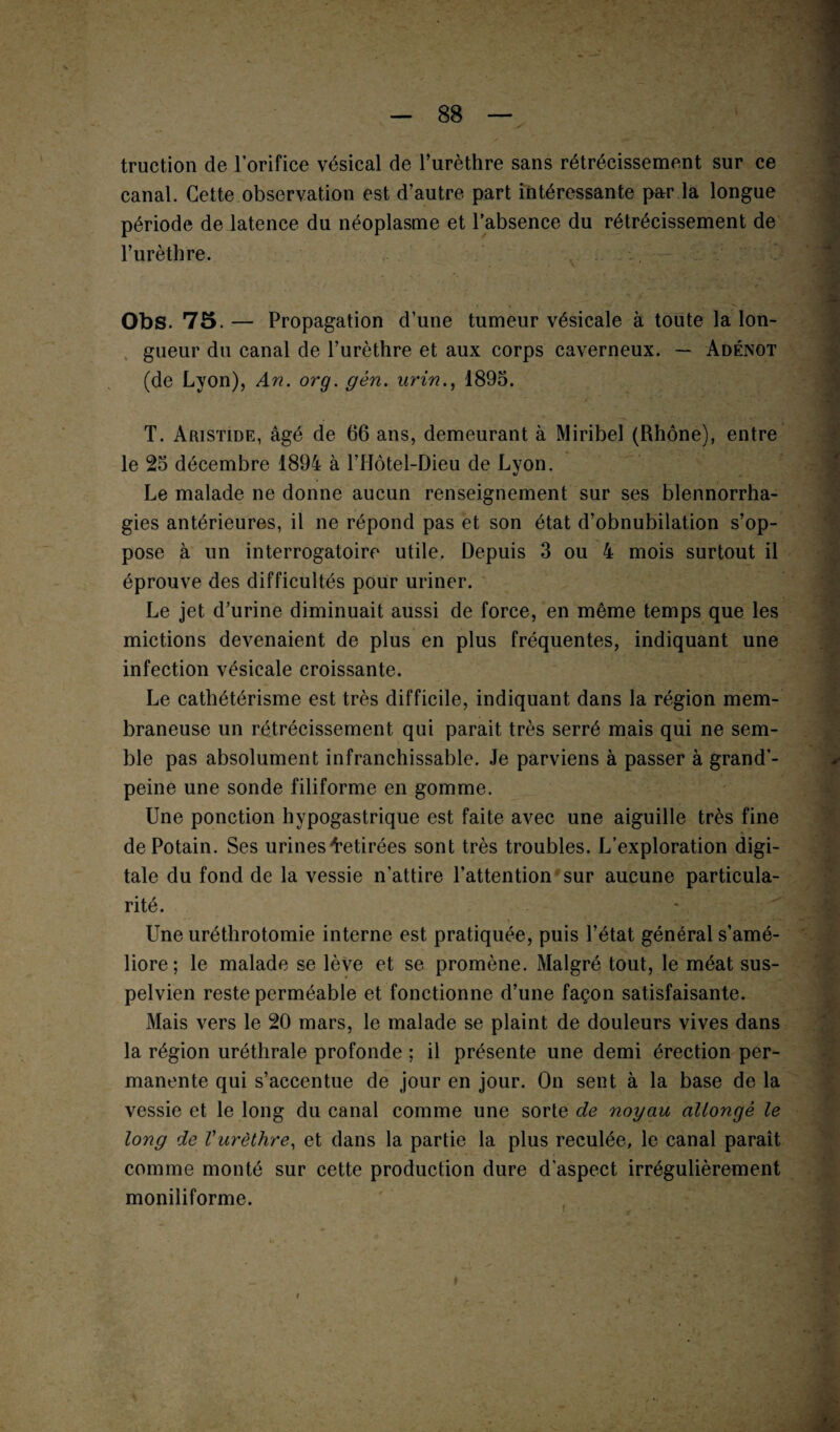 truction de lorifice vésical de l’urèthre sans rétrécissement sur ce canal. Cette observation est d’autre part intéressante par la longue période de latence du néoplasme et l’absence du rétrécissement de l’urèthre. Obs. 75.— Propagation d’une tumeur vésicale à toute la lon¬ gueur du canal de l’urèthre et aux corps caverneux. — Adénot (de Lyon), An. or g. gèn. urin., 1895. T. Aristide, âgé de 66 ans, demeurant à Miribel (Rhône), entre le 25 décembre 1894 à l’Hôtel-Dieu de Lyon. Le malade ne donne aucun renseignement sur ses blennorrha¬ gies antérieures, il ne répond pas et son état d’obnubilation s’op¬ pose à un interrogatoire utile. Depuis 3 ou 4 mois surtout il éprouve des difficultés pour uriner. Le jet d’urine diminuait aussi de force, en même temps que les mictions devenaient de plus en plus fréquentes, indiquant une infection vésicale croissante. Le cathétérisme est très difficile, indiquant dans la région mem¬ braneuse un rétrécissement qui parait très serré mais qui ne sem¬ ble pas absolument infranchissable. Je parviens à passer à grand’- peine une sonde filiforme en gomme. Une ponction hypogastrique est faite avec une aiguille très fine dePotain. Ses urines Retirées sont très troubles. L’exploration digi¬ tale du fond de la vessie n’attire l’attention sur aucune particula¬ rité. Une uréthrotomie interne est pratiquée, puis l’état général s’amé¬ liore; le malade se lève et se promène. Malgré tout, le méat sus- pelvien reste perméable et fonctionne d’une façon satisfaisante. Mais vers le 20 mars, le malade se plaint de douleurs vives dans la région uréthrale profonde ; il présente une demi érection per¬ manente qui s’accentue de jour en jour. On sent à la base de la vessie et le long du canal comme une sorte de noyau allongé le long de Vurèthre, et dans la partie la plus reculée, le canal paraît comme monté sur cette production dure d'aspect irrégulièrement moniliforme.