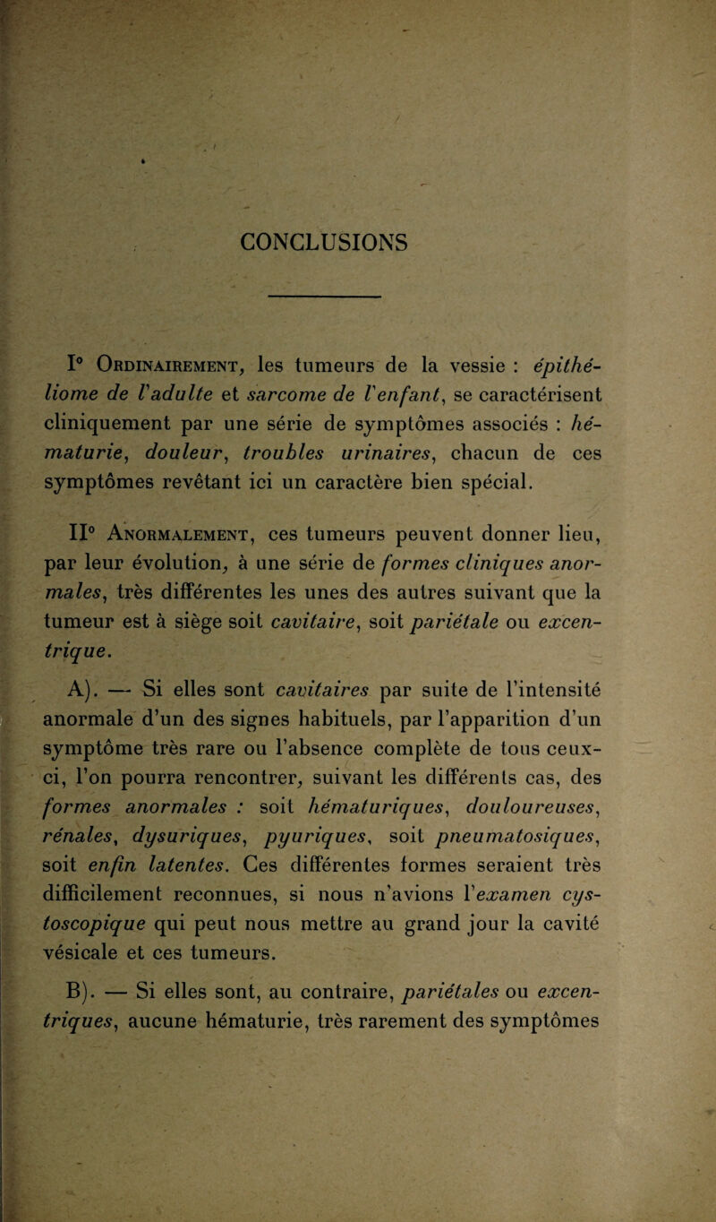 CONCLUSIONS 1° Ordinairement, les tumeurs de la vessie : épithé- liome de Vadulte et sarcome de Venfant, se caractérisent cliniquement par une série de symptômes associés : hé¬ maturie, douleur, troubles urinaires, chacun de ces symptômes revêtant ici un caractère bien spécial. II0 Anormalement, ces tumeurs peuvent donner lieu, par leur évolution, à une série de formes cliniques anor¬ males, très différentes les unes des autres suivant que la tumeur est à siège soit cavitaire, soit pariétale ou excen¬ trique. A) . — Si elles sont cavitaires par suite de l’intensité anormale d’un des signes habituels, par l’apparition d’un symptôme très rare ou l’absence complète de tous ceux- ci, l’on pourra rencontrer, suivant les différents cas, des formes anormales : soit hématuriques, douloureuses, rénales, dysuriques, pyuriques, soit pneumatosiques, soit enfin latentes. Ces différentes formes seraient très difficilement reconnues, si nous n’avions Yexamen cys- toscopique qui peut nous mettre au grand jour la cavité vésicale et ces tumeurs. B) . — Si elles sont, au contraire, pariétales ou excen¬ triques, aucune hématurie, très rarement des symptômes /