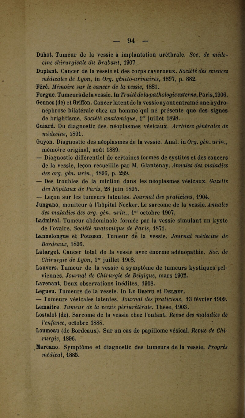 Duhot. Tumeur de la vessie à implantation uréthrale. Soc. de méde¬ cine chirurgicale du Brabant, 1907. Duplant. Cancer de la vessie et des corps caverneux. Société des sciences médicales de Lyon, in Org. génito-urinaires, 1897, p. 882. Péré. Mémoire sur le cancer de la vessie, 1881. Forgue. Tumeurs delà vessie. In Traité de lapathologie externe, Paris,1906. Gennes(de) et Griffon. Cancer latent de la vessie ayant entraîné une hydro- néphrose bilatérale chez un homme qui ne présente que des signes de brightisme. Société anatomique, 1er juillet 1898. Guiard. Du diagnostic des néoplasmes vésicaux. Archives générales de médecine, 1891. ' * . Guyon. Diagnostic des néoplasmes de la vessie. Anal, in Org. gèn.urin., mémoire original, août 1889. — Diagnostic différentiel de certaines formes de cystites et des cancers de la vessie, leçon recueillie par M. Glantenay. Annales des maladies des org. gèn. urin., 1896, p. 289. — Des troubles de la miction dans les néoplasmes vésicaux. Gazette des hôpitaux de Paris, 28 juin 1894. — Leçon sur les tumeurs latentes. Journal des praticiens, 1904. Jungano, moniteur à l’hôpital Necker, Le sarcome de la vessie. Annales des maladies des org. gèn. urin., 1er octobre 1907. Ladmiral. Tumeur abdominale formée par la vessie simulant un kyste de l’ovaire. Société anatomique de Paris, 1871. Lannelongue et Pousson. Tumeur de la vessie. Journal médecine de Bordeaux, 1896. Latarget. Cancer total de la vessie avec énorme adénopathie. Soc. de Chirurgie de Lyon, 1er juillet 1908. Lauvers. Tumeur de la vessie à symptôme de tumeurs kystiques pel¬ viennes. Journal de Chirurgie de Belgique, mars 1902. Lavenant. Deux observations inédites, 1908. Legueu. Tumeurs de la vessie. In Le Dentü et Delbet. — Tumeurs vésicales latentes. Journal des praticiens, 13 février 1909. Lemaitre. Tumeur de la vessie pèriurètérale. Thèse, 1903. Lostalot (de). Sarcome de la vessie chez l’enfant. Revue des maladies de Venfance, octobre 1888. Loumeau (de Bordeaux). Sur un cas de papillome vésical. Revue de Chi¬ rurgie, 1896. ~ . • , Marcano. Symptôme et diagnostic des tumeurs de la vessie. Progrès médical, 1885.