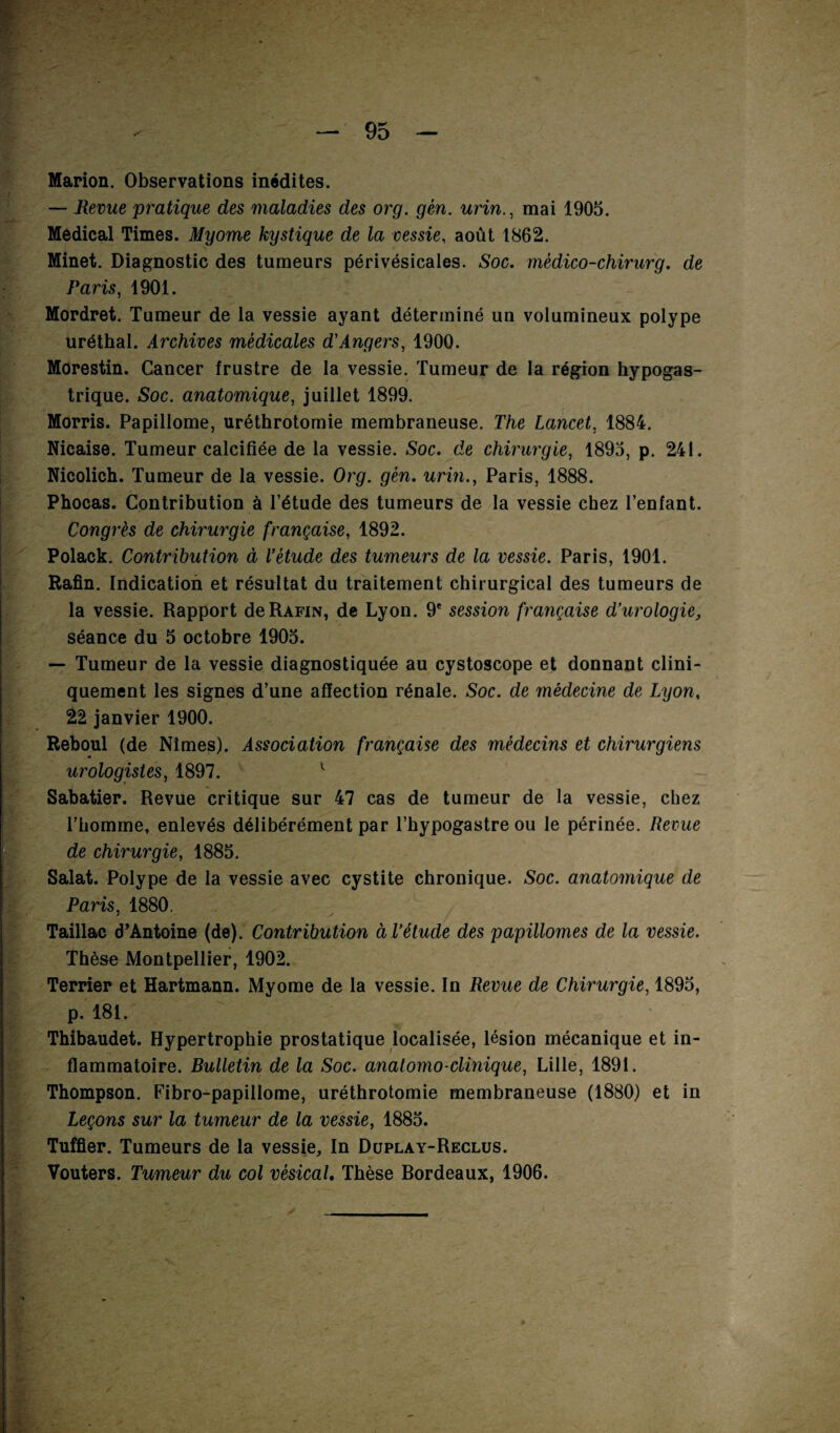 Marion. Observations inédites. — Revue pratique des maladies des org. gén. urin., mai 1905. Medical Times. Myome kystique de la vessie, août 1862. Minet. Diagnostic des tumeurs périvésicales. Soc. médico-chirurg. de Paris, 1901. Mordret. Tumeur de la vessie ayant déterminé un volumineux polype uréthal. Archives médicales d'Angers, 1900. Morestin. Cancer frustre de la vessie. Tumeur de la région hypogas¬ trique. Soc. anatomique, juillet 1899. Morris. Papillome, uréthrotomie membraneuse. The Lancet, 1884. Nicaise. Tumeur calcifiée de la vessie. Soc. de chirurgie, 1895, p. 241. Nicolich. Tumeur de la vessie. Org. gén. urin., Paris, 1888. Phocas. Contribution à l’étude des tumeurs de la vessie chez l’enfant. Congrès de chirurgie française, 1892. Polack. Contribution à l'étude des tumeurs de la vessie. Paris, 1901. Rafin. Indication et résultat du traitement chirurgical des tumeurs de la vessie. Rapport de Rafin, de Lyon. 9e session française d’urologie, séance du 5 octobre 1905. — Tumeur de la vessie diagnostiquée au cystoscope et donnant clini¬ quement les signes d’une affection rénale. Soc. de médecine de Lyon, 22 janvier 1900. Reboul (de Nîmes). Association française des médecins et chirurgiens urologistes, 1897. 1 Sabatier. Revue critique sur 47 cas de tumeur de la vessie, chez l’homme, enlevés délibérément par l’hypogastre ou le périnée. Revue de chirurgie, 1885. Salat. Polype de la vessie avec cystite chronique. Soc. anatomique de Paris, 1880. Taillac d’Antoine (de). Contribution à l’étude des papillomes de la vessie. Thèse Montpellier, 1902. Terrier et Hartmann. Myome de la vessie. In Revue de Chirurgie, 1895, p. 181. Thibaudet. Hypertrophie prostatique localisée, lésion mécanique et in¬ flammatoire. Bulletin de la Soc. anatomo-clinique, Lille, 1891. Thompson. Fibro-papillome, uréthrotomie membraneuse (1880) et in Leçons sur la tumeur de la vessie, 1885. Tuffier. Tumeurs de la vessie. In Düplay-Reclüs. Vouters. Tumeur du col vésical. Thèse Bordeaux, 1906.