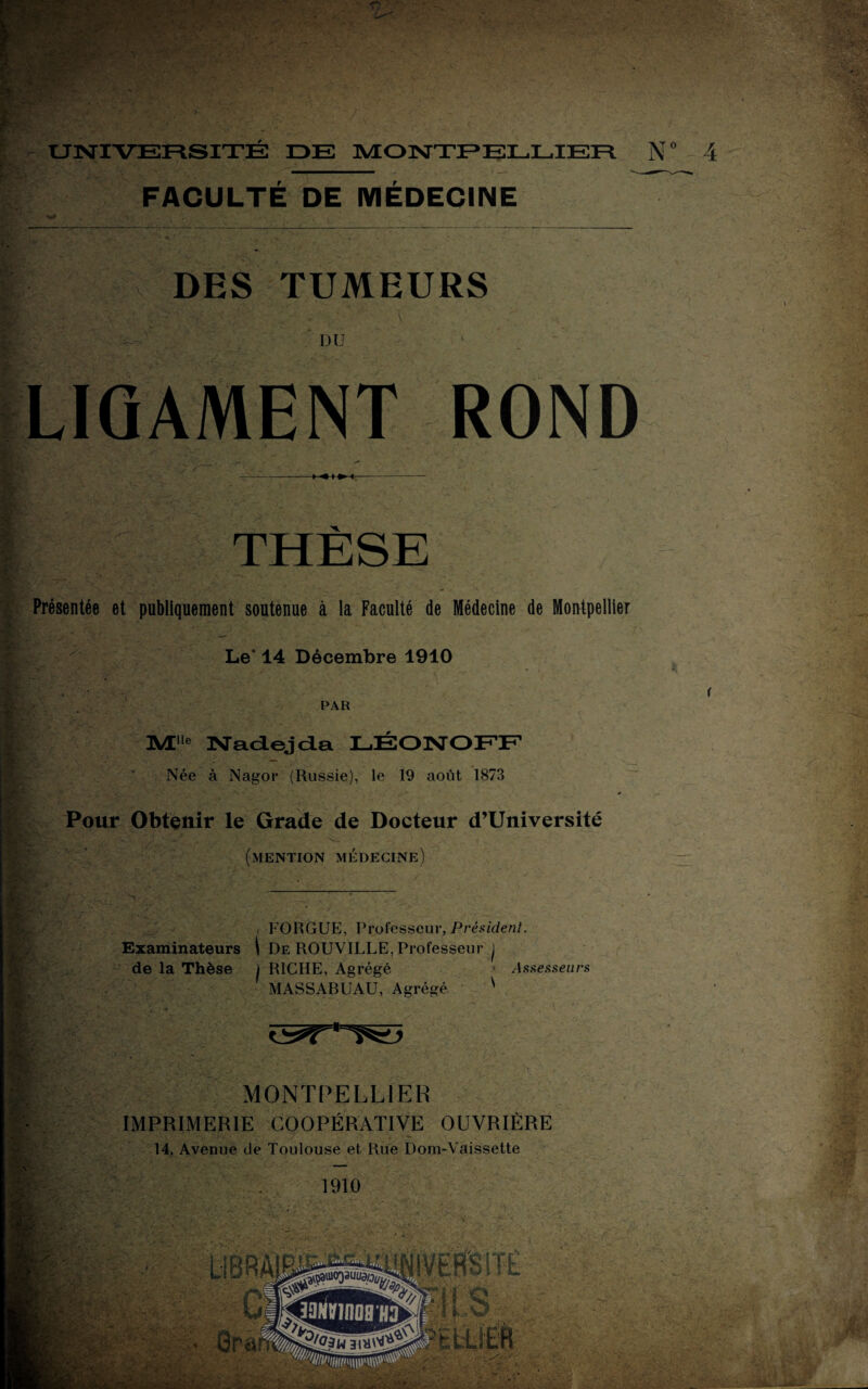 UNIVERSITE DE MONTPELLIER N° 4 FACULTÉ DE MÉDECINE W DES TUMEURS DU LIGAMENT ROND THÈSE Présentée et publiquement soutenue à la Faculté de Médecine de Montpellier Le' 14 Décembre 1910 PAR ]\Ælle Nadejda LÉONOFF Née à Nagor (Russie), le 19 août 1873 Pour Obtenir le Grade de Docteur d’Université (mention médecine) / FORGUE, Professeur, Président. Examinateurs | De ROUVILLE, Professeur j de la Thèse J RICHE, Agrégé > Assesseurs MASSABUAU, Agrégé ' MONTPELLIER IMPRIMERIE COOPÉRATIVE OUVRIÈRE 14, Avenue de Toulouse et Rue Dom-Vaissette 1910