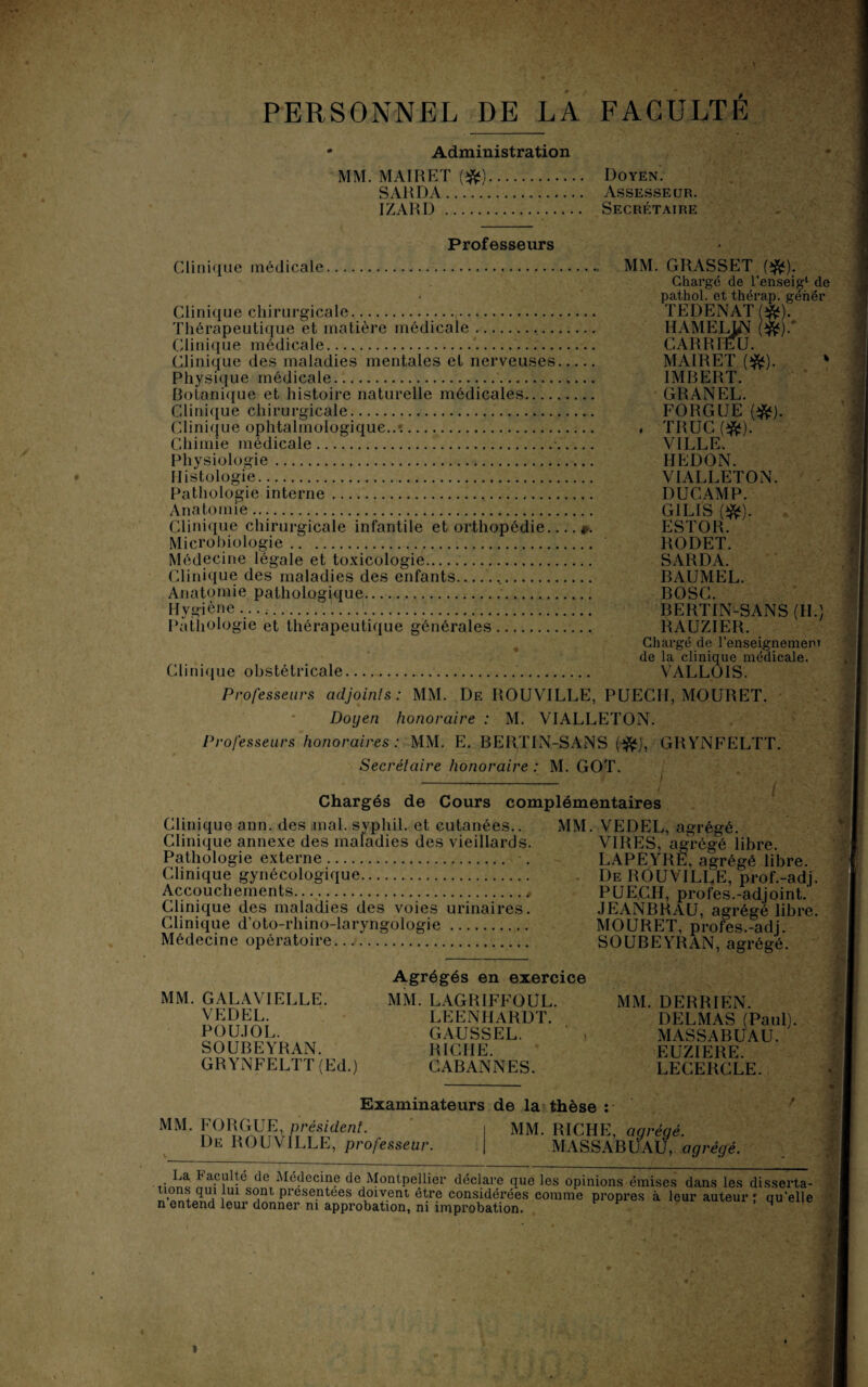 PERSONNEL DE LA FACULTE Administration MM. MAIRET (#) SAHDA. IZARD. Doyen. Assesseur. Secrétaire Professeurs Clinique médicale. ... MM. GRASSET ($*). Chargé de l’enseig1 de pathol. et thérap. gêner TEDENAT (#). HAMELUN (#).' CARRrEü. MAIRET ($*). * IMRERT. GRANEL. FORGUE (&). . TRUC(#). VILLE. HEDON. VIALLETON. DUCAMP. G1LIS (jft). f. ESTOR. RODET. SARDA. RAUMEL. BOSG. BERTIN-SANS (H.) RAUZIER. Chargé de l’enseignement de la clinique médicale. Clinique obstétricale. VALLOIS. Professeurs adjoints: MM. De ROUVILLE, PUECII, MOURET. Doyen honoraire : M. VIALLETON. Professeurs honoraires : MM. E. BERTIN-SANS (.$*), GRYNFELTT. Secrétaire honoraire : M. GOT. Clinique chirurgicale.. Thérapeutique et matière médicale .. Clinique médicale. Clinique des maladies mentales et nerveuses. Physique médicale. Botanique et histoire naturelle médicales. Clinique chirurgicale. Clinique ophtalmologique..'.. Chimie médicale.. Physiologie. Histologie. Pathologie interne.. Anatomie. Clinique chirurgicale infantile et orthopédie.. Microbiologie. Médecine légale et toxicologie. Clinique des maladies des enfants... Anatomie pathologique. Hygiène .... Pathologie et thérapeutique générales. Chargés de Cours complémentaires Clinique ann. des niai, syphil. et cutanées.. MM. VEDEL, agrégé Clinique annexe des maladies des vieillards. Pathologie externe.. Clinique gynécologique. Accouchements., Clinique des maladies des voies urinaires. Clinique d’oto-rhino-laryngologie. Médecine opératoire.. MM. GALAVIELLE. VEDEL. POU.TOL. SOUBEYRAN. GRYNFELTT (Ed.) Agrégés en exercice MM. LAGRIFFOUL. LEENHARDT. GAUSSEL. RICHE. CABANNES. VIRES, agrégé libre. LAPEYRE, agrégé libre. De ROUVILLE, prof.-adj. PUECH, profes.-adjoint. JEANBRAU, agrégé libre. MOURET, profes.-adj. SOUBEYRAN, agrégé. MM. DERRIEN. DELMAS (Paul). MASSABUAU. EUZIERE. LECERCLE. Examinateurs de la thèse : MM. FORGUE, président. De ROUVILLE, professeur. MM. RICHE, agrégé. MASSABÜAU, agrégé. La h acuité de Médecine de Montpellier déclare que les opinions émises dans les disserta- 10ns qui lui sont présentées doivent être considérées comme propres à leur auteur f qu'elle n entend leur donner m approbation, ni improbation. P > M ! V . ç