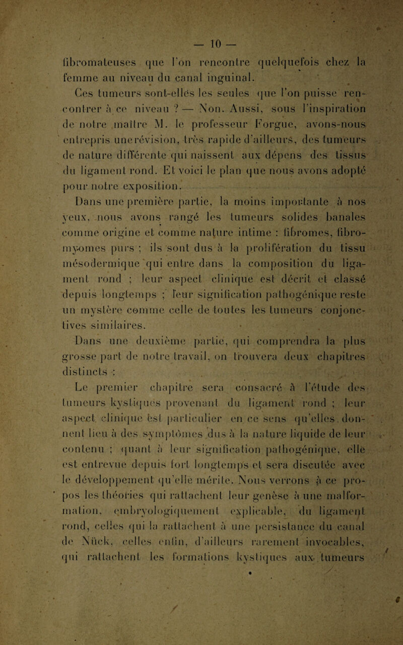 fibromateuses que Ton rencontre quelquefois chez la % femme au niveau du canal inguinal. Ces tumeurs sont-elles les seules que l’on puisse ren¬ contrer à ce niveau ?— Non. Aussi, sous l’inspiration de notre maître M. le professeur Forgue, avons-nous entrepris une révision, très rapide d’ailleurs, des tumeurs de nature différente qui naissent aux dépens des tissus du ligament rond. Et voici le plan que nous avons adopté pour notre exposition. Dans une première partie, la moins importante à nos veux, nous avons rangé les tumeurs solides banales comme origine et comme nature intime : fibromes, fibro¬ myomes purs ; ils sont dus à la prolifération du tissu mésodermique qui entre dans la composition du liga¬ ment rond ; leur aspect clinique est décrit et classé depuis longtemps ; leur signification pathogénique reste un mystère comme celle de toutes les tumeurs conjonc¬ tives similaires. Dans une deuxième partie, qui comprendra la plus grosse part de notre travail, on trouvera deux chapitres distincts : * • Le premier chapitre sera consacré à l'étude des tumeurs kystiques provenant du ligament rond ; leur aspect clinique hst particulier en ce sens qu elles. don¬ nent lieu à des symptômes dus à la nature liquide de leur contenu ; quant à leur signification pathogéniqüe, elle est entrevue depuis fort longtemps et sera discutée avec le développement qu’elle mérite. Nous verrons à ce pro¬ pos les théories qui rattachent leur genèse à une malfor- mal ion, embryologiquement explicable, du ligament rond, celles qui la rattachent à une persistance du canal de Nück, celles enfin, d’ailleurs rarement invocables, qui rattachent les formations kystiques aux tumeurs