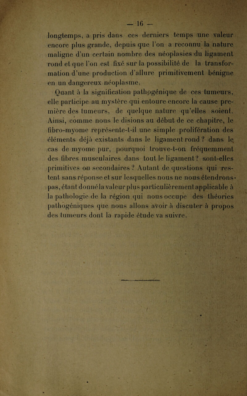 longtemps, a pris dans ces derniers temps une valeur encore plus grande, depuis que l’on a reconnu la nature maligne d’un certain nombre des néoplasies du ligament rond et que l’on est fixé sur la possibilité de la transfor¬ mation d’une production d’allure primitivement bénigne en un dangereux néoplasme. Quant à la signification pathogénique de ces tumeurs, elle participe au mystère qui entoure encore la cause pre¬ mière des tumeurs, de quelque nature qu’elles soient. Ainsi, comme nous le disions au début de ce chapitre, le fibro-myome représente-t-il une simple prolifération des éléments déjà existants dans le ligament rond ? dans le cas de inyome pur, pourquoi trouve-t-ôn fréquemment des fibres musculaires dans tout le ligament? sont-elles primitives on secondaires ? Autant de questions qui res¬ tent sans réponse et sur lesquelles nous ne nous étendrons* pas, étant donné la valeur plus particulièrement applicable à la pathologie de la région qui nous occupe des théories pathogéniques que nous allons avoir à discuter à propos des tumeurs dont la rapide étude va suivre. it»-va» 4 * « :*r ■: v. r 1