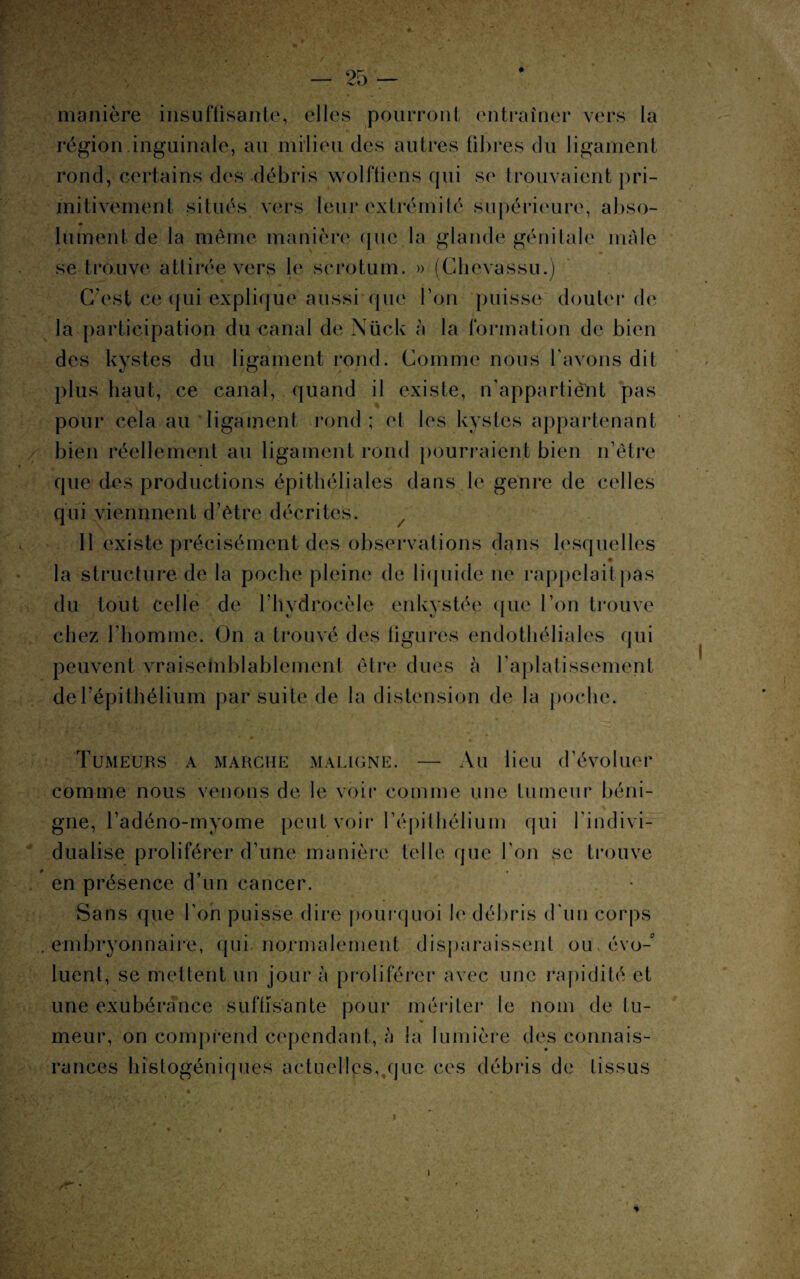 manière insuffisante, elles pourront entraîner vers la région.inguinale, au milieu des autres fibres du ligament rond, certains des -débris wolffiens qui se trouvaient pri¬ mitivement situés vers leur extrémité supérieure, abso- lument de la même manière que la glande génitale male se trouve attirée vers le scrotum, » (Chevassu.) C’est ce qui explique aussi que Ton puisse douter de la participation du canal de Nück à la formation de bien des kystes du ligament rond. Comme nous l'avons dit plus haut, ce canal, quand il existe, n’appartiênt pas pour cela au ligament rond ; et les kystes appartenant bien réellement au ligament rond pourraient bien n’être que des productions épithéliales dans le genre de celles qui viennnent d’être décrites. Il existe précisément des observations dans lesquelles la structure de la poche pleine de liquide ne rappelait pas du tout celle de l’hvdrocèle enkystée que l’on trouve chez l’homme. On a trouvé des figurés endothéliales qui peuvent vraisemblablement être dues à l’aplatissement de l’épithélium par suite de la distension de la poche. Tumeurs a marche maligne. — Au lieu d’évoluer comme nous venons de le voir comme une tumeur béni¬ gne, l’adéno-myome peut voir l’épithélium qui l'indivi¬ dualise proliférer d’une manière telle que l'on se trouve en présence d’un cancer. Sans que l’on puisse dire pourquoi le débris d'un corps e ni b ry on n a i r e, q u i no r ma 1 e m en t d i s p a r a i s s e 111 ou évo¬ luent, se mettent un jour à proliférer avec une rapidité et une exubérance suffisante pour mériter le nom de tu¬ meur, on comprend cependant, à la lumière des connais- rances histogéniques actuelles,.que ces débris de tissus i